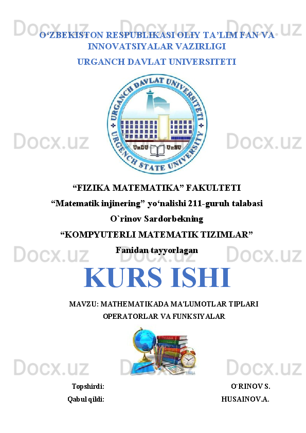 O‘ZBEKISTON RESPUBLIKASI OLIY TA’LIM FAN VA
INNOVATSIYALAR VAZIRLIGI
URGANCH DAVLAT UNIVERSITETI
 
“FIZIKA MATEMATIKA” FAKULTETI 
“Matematik injinering” yo‘nalishi 211-guruh talabasi
O`rinov Sardorbekning
“KOMPYUTERLI MATEMATIK TIZIMLAR”
Fanidan tayyorlagan
KURS ISHI
MAVZU: MATHEMATIKADA MA'LUMOTLAR TIPLARI
OPERATORLAR VA FUNKSIYALAR
                Topshirdi:                                                                      O`RINOV S.
             Qabul qildi:                                                                 HUSAINOV.A. 