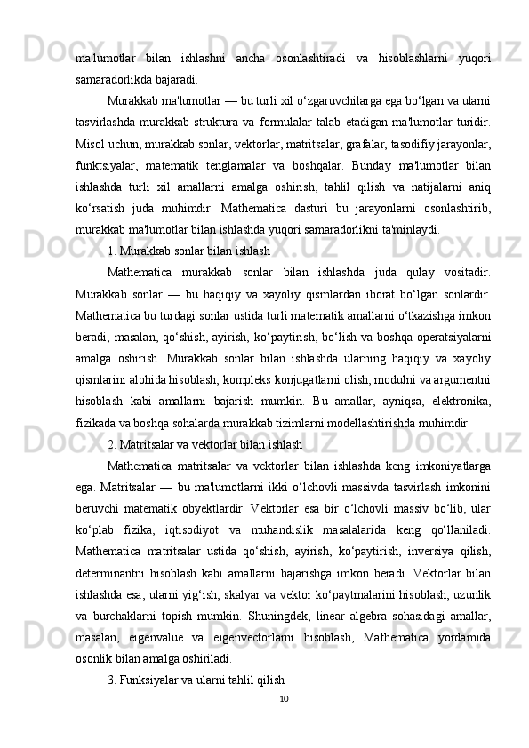 ma'lumotlar   bilan   ishlashni   ancha   osonlashtiradi   va   hisoblashlarni   yuqori
samaradorlikda bajaradi.
Murakkab ma'lumotlar — bu turli xil o‘zgaruvchilarga ega bo‘lgan va ularni
tasvirlashda   murakkab   struktura   va   formulalar   talab   etadigan   ma'lumotlar   turidir.
Misol uchun, murakkab sonlar, vektorlar, matritsalar, grafalar, tasodifiy jarayonlar,
funktsiyalar,   matematik   tenglamalar   va   boshqalar.   Bunday   ma'lumotlar   bilan
ishlashda   turli   xil   amallarni   amalga   oshirish,   tahlil   qilish   va   natijalarni   aniq
ko‘rsatish   juda   muhimdir.   Mathematica   dasturi   bu   jarayonlarni   osonlashtirib,
murakkab ma'lumotlar bilan ishlashda yuqori samaradorlikni ta'minlaydi.
1. Murakkab sonlar bilan ishlash
Mathematica   murakkab   sonlar   bilan   ishlashda   juda   qulay   vositadir.
Murakkab   sonlar   —   bu   haqiqiy   va   xayoliy   qismlardan   iborat   bo‘lgan   sonlardir.
Mathematica bu turdagi sonlar ustida turli matematik amallarni o‘tkazishga imkon
beradi,   masalan,   qo‘shish,   ayirish,   ko‘paytirish,   bo‘lish   va   boshqa   operatsiyalarni
amalga   oshirish.   Murakkab   sonlar   bilan   ishlashda   ularning   haqiqiy   va   xayoliy
qismlarini alohida hisoblash, kompleks konjugatlarni olish, modulni va argumentni
hisoblash   kabi   amallarni   bajarish   mumkin.   Bu   amallar,   ayniqsa,   elektronika,
fizikada va boshqa sohalarda murakkab tizimlarni modellashtirishda muhimdir.
2. Matritsalar va vektorlar bilan ishlash
Mathematica   matritsalar   va   vektorlar   bilan   ishlashda   keng   imkoniyatlarga
ega.   Matritsalar   —   bu   ma'lumotlarni   ikki   o‘lchovli   massivda   tasvirlash   imkonini
beruvchi   matematik   obyektlardir.   Vektorlar   esa   bir   o‘lchovli   massiv   bo‘lib,   ular
ko‘plab   fizika,   iqtisodiyot   va   muhandislik   masalalarida   keng   qo‘llaniladi.
Mathematica   matritsalar   ustida   qo‘shish,   ayirish,   ko‘paytirish,   inversiya   qilish,
determinantni   hisoblash   kabi   amallarni   bajarishga   imkon   beradi.   Vektorlar   bilan
ishlashda esa, ularni yig‘ish, skalyar va vektor ko‘paytmalarini hisoblash, uzunlik
va   burchaklarni   topish   mumkin.   Shuningdek,   linear   algebra   sohasidagi   amallar,
masalan,   eigenvalue   va   eigenvectorlarni   hisoblash,   Mathematica   yordamida
osonlik bilan amalga oshiriladi.
3. Funksiyalar va ularni tahlil qilish
10 