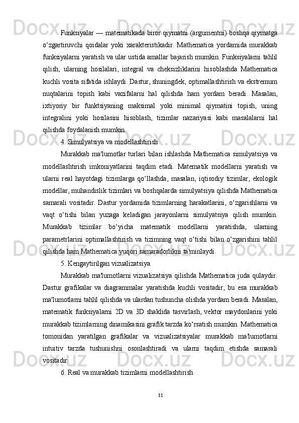 Funksiyalar — matematikada biror qiymatni (argumentni) boshqa qiymatga
o‘zgartiruvchi   qoidalar   yoki   xarakteristikadir.   Mathematica   yordamida   murakkab
funksiyalarni yaratish va ular ustida amallar bajarish mumkin. Funksiyalarni tahlil
qilish,   ularning   hosilalari,   integral   va   cheksizliklarini   hisoblashda   Mathematica
kuchli vosita sifatida ishlaydi. Dastur, shuningdek, optimallashtirish va ekstremum
nuqtalarini   topish   kabi   vazifalarni   hal   qilishda   ham   yordam   beradi.   Masalan,
ixtiyoriy   bir   funktsiyaning   maksimal   yoki   minimal   qiymatini   topish,   uning
integralini   yoki   hosilasini   hisoblash,   tizimlar   nazariyasi   kabi   masalalarni   hal
qilishda foydalanish mumkin.
4. Simulyatsiya va modellashtirish
Murakkab   ma'lumotlar   turlari   bilan   ishlashda   Mathematica   simulyatsiya   va
modellashtirish   imkoniyatlarini   taqdim   etadi.   Matematik   modellarni   yaratish   va
ularni   real   hayotdagi   tizimlarga   qo‘llashda,   masalan,   iqtisodiy   tizimlar,   ekologik
modellar, muhandislik tizimlari va boshqalarda simulyatsiya qilishda Mathematica
samarali   vositadir.   Dastur   yordamida   tizimlarning   harakatlarini,   o‘zgarishlarni   va
vaqt   o‘tishi   bilan   yuzaga   keladigan   jarayonlarni   simulyatsiya   qilish   mumkin.
Murakkab   tizimlar   bo‘yicha   matematik   modellarni   yaratishda,   ularning
parametrlarini   optimallashtirish   va   tizimning   vaqt   o‘tishi   bilan   o‘zgarishini   tahlil
qilishda ham Mathematica yuqori samaradorlikni ta'minlaydi.
5. Kengaytirilgan vizualizatsiya
Murakkab ma'lumotlarni vizualizatsiya qilishda Mathematica juda qulaydir.
Dastur   grafikalar   va   diagrammalar   yaratishda   kuchli   vositadir,   bu   esa   murakkab
ma'lumotlarni tahlil qilishda va ulardan tushuncha olishda yordam beradi. Masalan,
matematik   funksiyalarni   2D   va   3D   shaklida   tasvirlash,   vektor   maydonlarini   yoki
murakkab tizimlarning dinamikasini grafik tarzda ko‘rsatish mumkin. Mathematica
tomonidan   yaratilgan   grafikalar   va   vizualizatsiyalar   murakkab   ma'lumotlarni
intuitiv   tarzda   tushunishni   osonlashtiradi   va   ularni   taqdim   etishda   samarali
vositadir.
6. Real va murakkab tizimlarni modellashtirish
11 