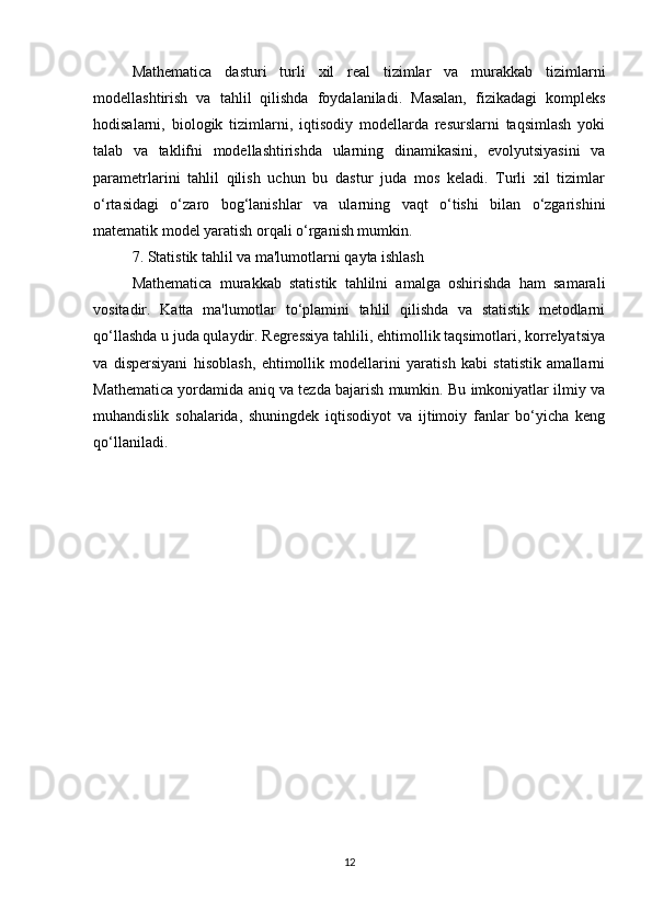 Mathematica   dasturi   turli   xil   real   tizimlar   va   murakkab   tizimlarni
modellashtirish   va   tahlil   qilishda   foydalaniladi.   Masalan,   fizikadagi   kompleks
hodisalarni,   biologik   tizimlarni,   iqtisodiy   modellarda   resurslarni   taqsimlash   yoki
talab   va   taklifni   modellashtirishda   ularning   dinamikasini,   evolyutsiyasini   va
parametrlarini   tahlil   qilish   uchun   bu   dastur   juda   mos   keladi.   Turli   xil   tizimlar
o‘rtasidagi   o‘zaro   bog‘lanishlar   va   ularning   vaqt   o‘tishi   bilan   o‘zgarishini
matematik model yaratish orqali o‘rganish mumkin.
7. Statistik tahlil va ma'lumotlarni qayta ishlash
Mathematica   murakkab   statistik   tahlilni   amalga   oshirishda   ham   samarali
vositadir.   Katta   ma'lumotlar   to‘plamini   tahlil   qilishda   va   statistik   metodlarni
qo‘llashda u juda qulaydir. Regressiya tahlili, ehtimollik taqsimotlari, korrelyatsiya
va   dispersiyani   hisoblash,   ehtimollik   modellarini   yaratish   kabi   statistik   amallarni
Mathematica yordamida aniq va tezda bajarish mumkin. Bu imkoniyatlar ilmiy va
muhandislik   sohalarida,   shuningdek   iqtisodiyot   va   ijtimoiy   fanlar   bo‘yicha   keng
qo‘llaniladi.
12 