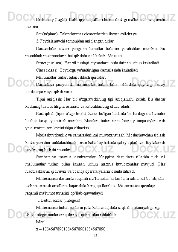 Dictionary (lug'at): Kalit-qiymat juftlari ko'rinishidagi ma'lumotlar saqlovchi
tuzilma.
Set (to'plam): Takrorlanmas elementlardan iborat kolleksiya.
3. Foydalanuvchi tomonidan aniqlangan turlar
Dasturchilar   o'zlari   yangi   ma'lumotlar   turlarini   yaratishlari   mumkin.   Bu
murakkab muammolarni hal qilishda qo'l keladi. Masalan:
Struct (tuzilma): Har xil turdagi qiymatlarni birlashtirish uchun ishlatiladi.
Class (klass): Obyektga yo'naltirilgan dasturlashda ishlatiladi.
Ma'lumotlar turlari bilan ishlash qoidalari
Dasturlash   jarayonida   ma'lumotlar   turlari   bilan   ishlashda   quyidagi   asosiy
qoidalarga rioya qilish zarur:
Tipni   aniqlash:   Har   bir   o'zgaruvchining   tipi   aniqlanishi   kerak.   Bu   dastur
kodining tusunarliligini oshiradi va xatoliklarning oldini oladi.
Kast qilish (tipni o'zgartirish): Zarur bo'lgan hollarda bir turdagi ma'lumotni
boshqa turga aylantirish mumkin. Masalan, butun sonni  haqiqiy songa aylantirish
yoki matnni son ko'rinishiga o'tkazish.
Moslashuvchanlik va samaradorlikni muvozanatlash: Moslashuvchan tiplash
kodni yozishni soddalashtiradi, lekin katta loyihalarda qat'iy tiplashdan foydalanish
xavfsizroq bo'lishi mumkin.
Standart   va   maxsus   kutubxonalar:   Ko'pgina   dasturlash   tillarida   turli   xil
ma'lumotlar   turlari   bilan   ishlash   uchun   maxsus   kutubxonalar   mavjud.   Ular
hisoblashlarni, qidiruvni va boshqa operatsiyalarni osonlashtiradi.
Mathematica dasturida raqamli ma'lumotlar turlari ham xilma-xil bo‘lib, ular
turli matematik amallarni bajarishda keng qo‘llaniladi. Mathematica quyidagi 
raqamli ma'lumot turlarini qo‘llab-quvvatlaydi:
 1. Butun sonlar (Integers)
Mathematica butun sonlarni juda katta aniqlikda saqlash imkoniyatiga ega. 
Unda integer sonlar aniqlikni yo‘qotmasdan ishlatiladi.
Misol:
x = 123456789012345678901234567890
15 