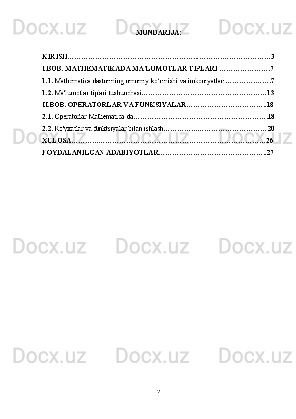 MUNDARIJA: 
KIRISH………………………………………………………….…………………3
I.BOB. MATHEMATIKADA MA'LUMOTLAR TIPLARI ………………….7
1.1.  Mathematica dasturining umumiy ko‘rinishi va imkoniyatlari ………….…….7
1.2.  Ma'lumotlar tiplari tushunchasi ………………………………………………13
II.BOB. OPERATORLAR VA FUNKSIYALAR……………………………..18
2.1.  Operatorlar Mathematica’da ………………………………………………….18
2.2.  Ro'yxatlar va funktsiyalar bilan ishlash ………………………………………20
XULOSA…………………………………………………………………………26
FOYDALANILGAN ADABIYOTLAR……………………………… ………..27
2 