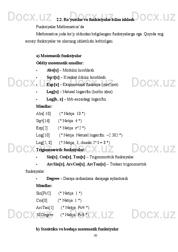 2.2. Ro'yxatlar va funktsiyalar bilan ishlash
Funksiyalar Mathematica’da
Mathematica juda ko‘p oldindan belgilangan funksiyalarga ega. Quyida eng 
asosiy funksiyalar va ularning ishlatilishi keltirilgan.
a) Matematik funksiyalar
Oddiy matematik amallar:
 Abs[x]  – Modulni hisoblash.
 Sqrt[x]  – Kvadrat ildizni hisoblash.
 Exp[x]  – Eksponensial funksiya (exe^xex).
 Log[x]  – Natural logarifm (ln x\ln xlnx).
 Log[b, x]  – bbb-asosidagi logarifm.
Misollar:
Abs[-10]        (* Natija: 10 *)
Sqrt[16]        (* Natija: 4 *)
Exp[2]          (* Natija: e^2 *)
Log[10]         (* Natija: Natural logarifm: ~2.302 *)
Log[2, 8]       (* Natija: 3, chunki 2^3 = 8 *)
Trigonometrik funksiyalar:
 Sin[x] ,  Cos[x] ,  Tan[x]  – Trigonometrik funksiyalar.
 ArcSin[x] ,  ArcCos[x] ,  ArcTan[x]  – Teskari trigonometrik 
funksiyalar.
 Degree  – Daraja radianlarni darajaga aylantiradi.
Misollar:
Sin[Pi/2]       (* Natija: 1 *)
Cos[0]          (* Natija: 1 *)
ArcTan[1]       (* Natija: Pi/4 *)
30 Degree       (* Natija: Pi/6 *)
b) Statistika va boshqa matematik funksiyalar
20 