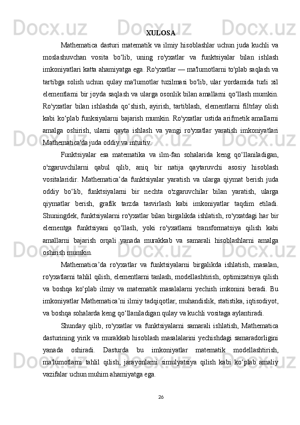XULOSA
Mathematica   dasturi   matematik  va  ilmiy  hisoblashlar  uchun   juda  kuchli   va
moslashuvchan   vosita   bo‘lib,   uning   ro'yxatlar   va   funktsiyalar   bilan   ishlash
imkoniyatlari katta ahamiyatga ega. Ro'yxatlar — ma'lumotlarni to'plab saqlash va
tartibga   solish   uchun   qulay   ma'lumotlar   tuzilmasi   bo'lib,   ular   yordamida   turli   xil
elementlarni bir joyda saqlash va ularga osonlik bilan amallarni qo‘llash mumkin.
Ro'yxatlar   bilan   ishlashda   qo‘shish,   ayirish,   tartiblash,   elementlarni   filtrlay   olish
kabi ko‘plab funksiyalarni bajarish mumkin. Ro'yxatlar ustida arifmetik amallarni
amalga   oshirish,   ularni   qayta   ishlash   va   yangi   ro'yxatlar   yaratish   imkoniyatlari
Mathematica'da juda oddiy va intuitiv.
Funktsiyalar   esa   matematika   va   ilm-fan   sohalarida   keng   qo‘llaniladigan,
o'zgaruvchilarni   qabul   qilib,   aniq   bir   natija   qaytaruvchi   asosiy   hisoblash
vositalaridir.   Mathematica’da   funktsiyalar   yaratish   va   ularga   qiymat   berish   juda
oddiy   bo‘lib,   funktsiyalarni   bir   nechta   o'zgaruvchilar   bilan   yaratish,   ularga
qiymatlar   berish,   grafik   tarzda   tasvirlash   kabi   imkoniyatlar   taqdim   etiladi.
Shuningdek, funktsiyalarni ro'yxatlar bilan birgalikda ishlatish, ro'yxatdagi har bir
elementga   funktsiyani   qo‘llash,   yoki   ro'yxatlarni   transformatsiya   qilish   kabi
amallarni   bajarish   orqali   yanada   murakkab   va   samarali   hisoblashlarni   amalga
oshirish mumkin.
Mathematica’da   ro'yxatlar   va   funktsiyalarni   birgalikda   ishlatish,   masalan,
ro'yxatlarni tahlil qilish, elementlarni tanlash, modellashtirish, optimizatsiya qilish
va   boshqa   ko‘plab   ilmiy   va   matematik   masalalarni   yechish   imkonini   beradi.   Bu
imkoniyatlar Mathematica’ni ilmiy tadqiqotlar, muhandislik, statistika, iqtisodiyot,
va boshqa sohalarda keng qo‘llaniladigan qulay va kuchli vositaga aylantiradi.
Shunday   qilib,   ro'yxatlar   va   funktsiyalarni   samarali   ishlatish,   Mathematica
dasturining yirik va murakkab hisoblash masalalarini  yechishdagi samaradorligini
yanada   oshiradi.   Dasturda   bu   imkoniyatlar   matematik   modellashtirish,
ma'lumotlarni   tahlil   qilish,   jarayonlarni   simulyatsiya   qilish   kabi   ko‘plab   amaliy
vazifalar uchun muhim ahamiyatga ega.
26 