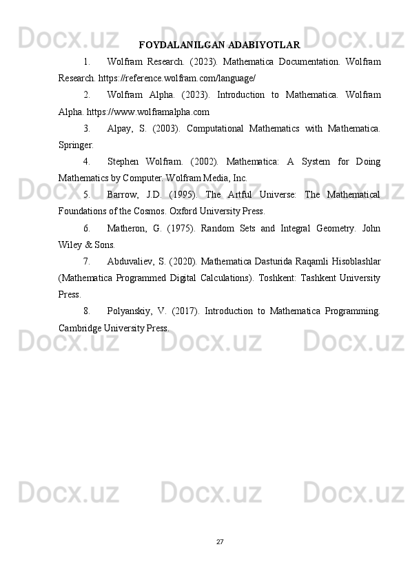 FOYDALANILGAN ADABIYOTLAR
1. Wolfram   Research.   (2023).   Mathematica   Documentation.   Wolfram
Research. https://reference.wolfram.com/language/
2. Wolfram   Alpha.   (2023).   Introduction   to   Mathematica.   Wolfram
Alpha. https://www.wolframalpha.com
3. Alpay,   S.   (2003).   Computational   Mathematics   with   Mathematica.
Springer.
4. Stephen   Wolfram.   (2002).   Mathematica:   A   System   for   Doing
Mathematics by Computer. Wolfram Media, Inc.
5. Barrow,   J.D.   (1995).   The   Artful   Universe:   The   Mathematical
Foundations of the Cosmos. Oxford University Press.
6. Matheron,   G.   (1975).   Random   Sets   and   Integral   Geometry.   John
Wiley & Sons.
7. Abduvaliev,   S.   (2020).   Mathematica   Dasturida   Raqamli   Hisoblashlar
(Mathematica   Programmed   Digital   Calculations).   Toshkent:   Tashkent   University
Press.
8. Polyanskiy,   V.   (2017).   Introduction   to   Mathematica   Programming.
Cambridge University Press.
27