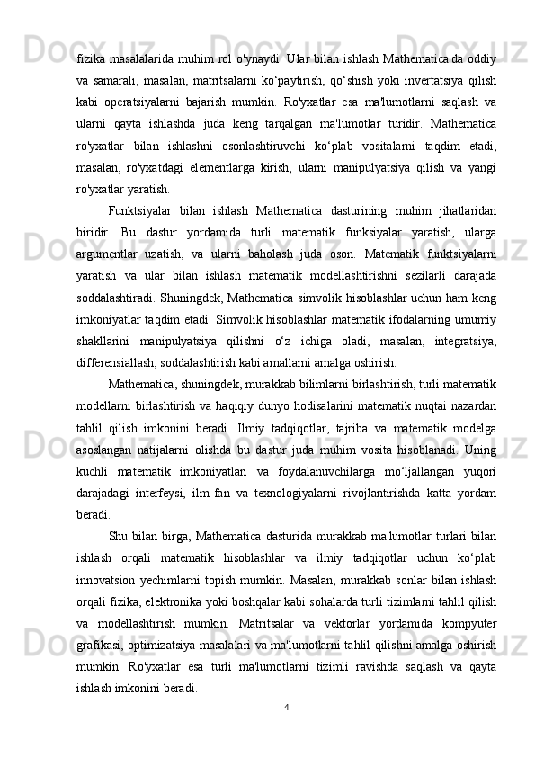fizika   masalalarida   muhim   rol   o'ynaydi.   Ular   bilan   ishlash   Mathematica'da   oddiy
va   samarali,   masalan,   matritsalarni   ko‘paytirish,   qo‘shish   yoki   invertatsiya   qilish
kabi   operatsiyalarni   bajarish   mumkin.   Ro'yxatlar   esa   ma'lumotlarni   saqlash   va
ularni   qayta   ishlashda   juda   keng   tarqalgan   ma'lumotlar   turidir.   Mathematica
ro'yxatlar   bilan   ishlashni   osonlashtiruvchi   ko‘plab   vositalarni   taqdim   etadi,
masalan,   ro'yxatdagi   elementlarga   kirish,   ularni   manipulyatsiya   qilish   va   yangi
ro'yxatlar yaratish.
Funktsiyalar   bilan   ishlash   Mathematica   dasturining   muhim   jihatlaridan
biridir.   Bu   dastur   yordamida   turli   matematik   funksiyalar   yaratish,   ularga
argumentlar   uzatish,   va   ularni   baholash   juda   oson.   Matematik   funktsiyalarni
yaratish   va   ular   bilan   ishlash   matematik   modellashtirishni   sezilarli   darajada
soddalashtiradi. Shuningdek, Mathematica  simvolik hisoblashlar  uchun ham  keng
imkoniyatlar taqdim etadi. Simvolik hisoblashlar  matematik ifodalarning umumiy
shakllarini   manipulyatsiya   qilishni   o‘z   ichiga   oladi,   masalan,   integratsiya,
differensiallash, soddalashtirish kabi amallarni amalga oshirish.
Mathematica, shuningdek, murakkab bilimlarni birlashtirish, turli matematik
modellarni  birlashtirish va haqiqiy dunyo hodisalarini  matematik nuqtai  nazardan
tahlil   qilish   imkonini   beradi.   Ilmiy   tadqiqotlar,   tajriba   va   matematik   modelga
asoslangan   natijalarni   olishda   bu   dastur   juda   muhim   vosita   hisoblanadi.   Uning
kuchli   matematik   imkoniyatlari   va   foydalanuvchilarga   mo‘ljallangan   yuqori
darajadagi   interfeysi,   ilm-fan   va   texnologiyalarni   rivojlantirishda   katta   yordam
beradi.
Shu  bilan   birga,   Mathematica   dasturida   murakkab  ma'lumotlar   turlari   bilan
ishlash   orqali   matematik   hisoblashlar   va   ilmiy   tadqiqotlar   uchun   ko‘plab
innovatsion   yechimlarni   topish   mumkin.   Masalan,   murakkab   sonlar   bilan   ishlash
orqali fizika, elektronika yoki boshqalar kabi sohalarda turli tizimlarni tahlil qilish
va   modellashtirish   mumkin.   Matritsalar   va   vektorlar   yordamida   kompyuter
grafikasi, optimizatsiya masalalari va ma'lumotlarni tahlil qilishni amalga oshirish
mumkin.   Ro'yxatlar   esa   turli   ma'lumotlarni   tizimli   ravishda   saqlash   va   qayta
ishlash imkonini beradi.
4 
