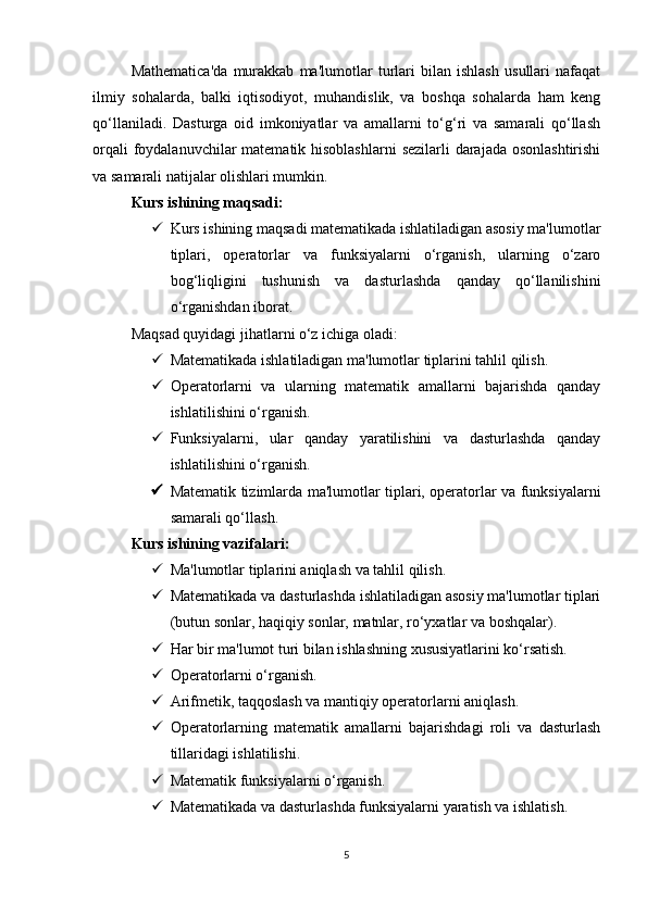 Mathematica'da   murakkab   ma'lumotlar   turlari   bilan   ishlash   usullari   nafaqat
ilmiy   sohalarda,   balki   iqtisodiyot,   muhandislik,   va   boshqa   sohalarda   ham   keng
qo‘llaniladi.   Dasturga   oid   imkoniyatlar   va   amallarni   to‘g‘ri   va   samarali   qo‘llash
orqali  foydalanuvchilar  matematik hisoblashlarni  sezilarli darajada osonlashtirishi
va samarali natijalar olishlari mumkin.
Kurs ishining maqsadi:
 Kurs ishining maqsadi matematikada ishlatiladigan asosiy ma'lumotlar
tiplari,   operatorlar   va   funksiyalarni   o‘rganish,   ularning   o‘zaro
bog‘liqligini   tushunish   va   dasturlashda   qanday   qo‘llanilishini
o‘rganishdan iborat.
Maqsad quyidagi jihatlarni o‘z ichiga oladi:
 Matematikada ishlatiladigan ma'lumotlar tiplarini tahlil qilish.
 Operatorlarni   va   ularning   matematik   amallarni   bajarishda   qanday
ishlatilishini o‘rganish.
 Funksiyalarni,   ular   qanday   yaratilishini   va   dasturlashda   qanday
ishlatilishini o‘rganish.
 Matematik tizimlarda ma'lumotlar tiplari, operatorlar va funksiyalarni
samarali qo‘llash.  
Kurs ishining vazifalari:
 Ma'lumotlar tiplarini aniqlash va tahlil qilish.
 Matematikada va dasturlashda ishlatiladigan asosiy ma'lumotlar tiplari
(butun sonlar, haqiqiy sonlar, matnlar, ro‘yxatlar va boshqalar).
 Har bir ma'lumot turi bilan ishlashning xususiyatlarini ko‘rsatish.
 Operatorlarni o‘rganish.
 Arifmetik, taqqoslash va mantiqiy operatorlarni aniqlash.
 Operatorlarning   matematik   amallarni   bajarishdagi   roli   va   dasturlash
tillaridagi ishlatilishi.
 Matematik funksiyalarni o‘rganish.
 Matematikada va dasturlashda funksiyalarni yaratish va ishlatish.
5 