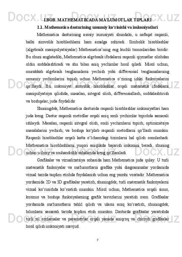 I.BOB. MATHEMATIKADA MA'LUMOTLAR TIPLARI
1.1. Mathematica dasturining umumiy ko‘rinishi va imkoniyatlari
Mathematica   dasturining   asosiy   xususiyati   shundaki,   u   nafaqat   raqamli,
balki   simvolik   hisoblashlarni   ham   amalga   oshiradi.   Simbolik   hisoblashlar
(algebraik   manipulyatsiyalar)   Mathematica’ning   eng   kuchli   tomonlaridan   biridir.
Bu shuni anglatadiki, Mathematica algebraik ifodalarni raqamli qiymatlar olishdan
oldin   soddalashtiradi   va   shu   bilan   aniq   yechimlar   hosil   qiladi.   Misol   uchun,
murakkab   algebraik   tenglamalarni   yechish   yoki   differensial   tenglamalarning
umumiy   yechimlarini   topish   uchun   Mathematica   o‘zining   ichki   funksiyalarini
qo‘llaydi.   Bu   imkoniyat   simvolik   hisoblashlar   orqali   matematik   ifodalarni
manipulyatsiya   qilishda,   masalan,   integral   olish,   differensiallash,   soddalashtirish
va boshqalar, juda foydalidir.
Shuningdek, Mathematica dasturida raqamli hisoblashlar imkoniyatlari ham
juda keng. Dastur  raqamli metodlar orqali  aniq sonli  yechimlar  topishda samarali
ishlaydi.   Masalan,   raqamli   integral   olish,   sonli   yechimlarni   topish,   optimizatsiya
masalalarini   yechish,   va   boshqa   ko‘plab   raqamli   metodlarni   qo‘llash   mumkin.
Raqamli   hisoblashlar   orqali   katta   o‘lchamdagi   tizimlarni   hal   qilish   osonlashadi.
Mathematica   hisoblashlarni   yuqori   aniqlikda   bajarish   imkonini   beradi,   shuning
uchun u ilmiy va muhandislik sohalarida keng qo‘llaniladi.
Grafikalar   va   vizualizatsiya   sohasida   ham   Mathematica   juda   qulay.   U   turli
matematik   funksiyalar   va   ma'lumotlarni   grafika   yoki   diagrammalar   yordamida
vizual tarzda taqdim etishda foydalanish uchun eng yaxshi vositadir. Mathematica
yordamida 2D va 3D grafikalar yaratish, shuningdek, turli matematik funksiyalarni
vizual   ko‘rinishda   ko‘rsatish   mumkin.   Misol   uchun,   Mathematica   orqali   sinus,
kosinus   va   boshqa   funksiyalarning   grafik   tasvirlarini   yaratish   oson.   Grafikalar
yordamida   ma'lumotlarni   tahlil   qilish   va   ularni   aniq   ko‘rsatish,   shuningdek,
bilimlarni   samarali   tarzda   taqdim   etish   mumkin.   Dasturda   grafikalar   yaratishda
turli   xil   sozlamalar   va   parametrlar   orqali   yanada   aniqroq   va   chiroyli   grafikalar
hosil qilish imkoniyati mavjud.
7