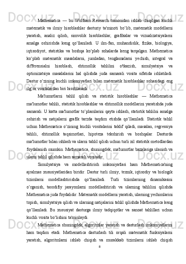 Mathematica   —   bu   Wolfram   Research   tomonidan   ishlab   chiqilgan   kuchli
matematik   va   ilmiy   hisoblashlar   dasturiy   ta'minoti   bo‘lib,   matematik   modellarni
yaratish,   analiz   qilish,   simvolik   hisoblashlar,   grafikalar   va   vizualizatsiyalarni
amalga   oshirishda   keng   qo‘llaniladi.   U   ilm-fan,   muhandislik,   fizika,   biologiya,
iqtisodiyot,   statistika   va   boshqa   ko‘plab   sohalarda   keng   tarqalgan.   Mathematica
ko‘plab   matematik   masalalarni,   jumladan,   tenglamalarni   yechish,   integral   va
differensialni   hisoblash,   ehtimollik   tahlilini   o'tkazish,   simulyatsiya   va
optimizatsiya   masalalarini   hal   qilishda   juda   samarali   vosita   sifatida   ishlatiladi.
Dastur  o‘zining kuchli  imkoniyatlari  bilan matematik hisoblashlar  sohasidagi  eng
ilg‘or vositalardan biri hisoblanadi.
Ma'lumotlarni   tahlil   qilish   va   statistik   hisoblashlar   —   Mathematica
ma'lumotlar tahlili, statistik hisoblashlar va ehtimollik modellarini yaratishda juda
samarali. U katta ma'lumotlar to‘plamlarini qayta ishlash, statistik tahlilni amalga
oshirish   va   natijalarni   grafik   tarzda   taqdim   etishda   qo‘llaniladi.   Statistik   tahlil
uchun   Mathematica   o‘zining   kuchli   vositalarini   taklif   qiladi,   masalan,   regressiya
tahlili,   ehtimollik   taqsimotlari,   hipoteza   tekshirish   va   boshqalar.   Dasturda
ma'lumotlar bilan ishlash va ularni tahlil qilish uchun turli xil statistik metodlardan
foydalanish mumkin. Mathematica, shuningdek, ma'lumotlar bazalariga ulanish va
ularni tahlil qilishda ham samarali vositadir.
Simulyatsiya   va   modellashtirish   imkoniyatlari   ham   Mathematica'ning
ajralmas   xususiyatlaridan   biridir.   Dastur   turli   ilmiy,   texnik,   iqtisodiy   va   biologik
tizimlarni   modellashtirishda   qo‘llaniladi.   Turli   tizimlarning   dinamikasini
o‘rganish,   tasodifiy   jarayonlarni   modellashtirish   va   ularning   tahlilini   qilishda
Mathematica juda foydalidir. Matematik modellarni yaratish, ularning yechimlarini
topish, simulyatsiya qilish va ularning natijalarini tahlil qilishda Mathematica keng
qo‘llaniladi.   Bu   xususiyat   dasturga   ilmiy   tadqiqotlar   va   sanoat   tahlillari   uchun
kuchli vosita bo‘lishini ta'minlaydi.
Mathematica shuningdek, algoritmlar yaratish va dasturlash imkoniyatlarini
ham   taqdim   etadi.   Mathematica   dasturlash   tili   orqali   matematik   funksiyalarni
yaratish,   algoritmlarni   ishlab   chiqish   va   murakkab   tizimlarni   ishlab   chiqish
8 
