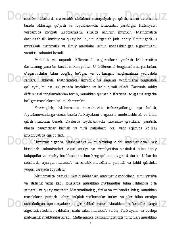 mumkin.   Dasturda   matematik   ifodalarni   manipulyatsiya   qilish,   ularni   avtomatik
tarzda   ishlashga   qo‘yish   va   foydalanuvchi   tomonidan   yaratilgan   funksiyalar
yordamida   ko‘plab   hisoblashlarni   amalga   oshirish   mumkin.   Mathematica
dasturlash   tili   intuitiv   va   qulay   bo‘lib,   uni   o‘rganish   juda   oddiy.   Shuningdek,   u
murakkab   matematik   va   ilmiy   masalalar   uchun   moslashtirilgan   algoritmlarni
yaratish imkonini beradi.
Simbolik   va   raqamli   differensial   tenglamalarni   yechish   Mathematica
dasturining yana bir kuchli imkoniyatidir. U differensial tenglamalarni, jumladan,
o‘zgaruvchilar   bilan   bog‘liq   bo‘lgan   va   bo‘lmagan   tenglamalarni   yechishda
samarali   ishlaydi.   Mathematica   simvolik   va   raqamli   yechimlarni   birgalikda
qo‘llaydi,   bu   esa   uni   yanada   kuchliroq   va   ko‘p   qirrali   qiladi.   Dasturda   oddiy
differensial tenglamalardan tortib, murakkab qisman differensial tenglamalargacha
bo‘lgan masalalarni hal qilish mumkin.
Shuningdek,   Mathematica   interaktivlik   imkoniyatlariga   ega   bo‘lib,
foydalanuvchilarga vizual tarzda funksiyalarni o‘rganish, modellashtirish va tahlil
qilish   imkonini   beradi.   Dasturda   foydalanuvchi   interaktiv   grafikalar   yaratish,
ularga   parametrlar   kiritish   va   turli   natijalarni   real   vaqt   rejimida   ko‘rish
imkoniyatiga ega bo‘ladi.
Umuman   olganda,   Mathematica   —   bu   o‘zining   kuchli   matematik   va   ilmiy
hisoblash   imkoniyatlari,   vizualizatsiya   va   simulyatsiya   vositalari   bilan   ilmiy
tadqiqotlar va amaliy hisoblashlar uchun keng qo‘llaniladigan dasturdir. U barcha
sohalarda,   ayniqsa   murakkab   matematik   modellarni   yaratish   va   tahlil   qilishda,
yuqori darajada foydalidir.
Mathematica  dasturi  ilmiy hisoblashlar,  matematik modellash,  simulyatsiya
va   statistik   tahlil   kabi   sohalarda   murakkab   ma'lumotlar   bilan   ishlashda   o‘ta
samarali va qulay vositadir. Matematikadagi, fizika va muhandislikdagi murakkab
masalalarni   yechish   uchun   ko‘plab   ma'lumotlar   turlari   va   ular   bilan   amalga
oshiriladigan   operatsiyalarni   to‘g‘ri   ishlash   zarur.   Murakkab   ma'lumotlar   turiga
algebraik   ifodalar,   vektorlar,   matritsalar,   murakkab   sonlar,   funksiyalar   va   boshqa
matematik strukturalar kiradi. Mathematica dasturining kuchli tomonlari murakkab
9 