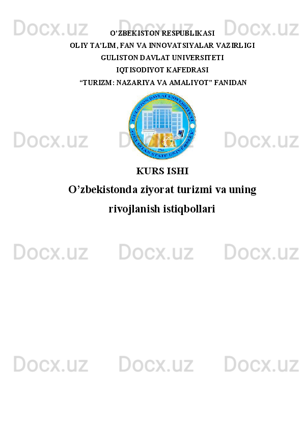 O’ZBEKISTON RESPUBLIKASI 
OLIY TA’LIM, FAN VA INNOVATSIYALAR VAZIRLIGI
GULISTON DAVLAT UNIVERSITETI
IQTISODIYOT KAFEDRASI
 “ TURIZM: NAZARIYA VA AMALIYOT ” FANIDAN
KURS ISHI
O’ zbekistonda ziyorat turizmi va uning
rivojlanish istiqbollari 