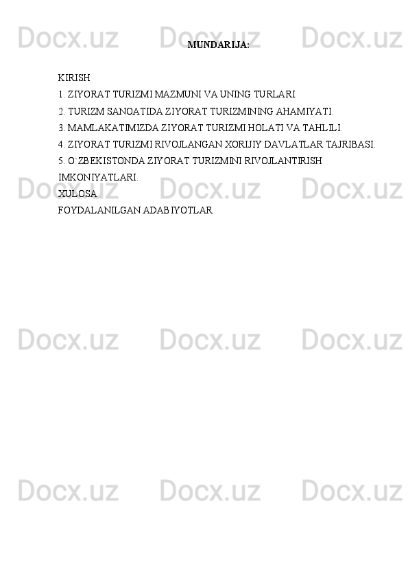 MUNDARIJA:
KIRISH
1. ZIYORAT TURIZMI MAZMUNI VA UNING TURLARI.
2. TURIZM SANOATIDA ZIYORAT TURIZMINING AHAMIYATI.
3. MAMLAKATIMIZDA ZIYORAT TURIZMI HOLATI VA TAHLILI.
4. ZIYORAT TURIZMI RIVOJLANGAN XORIJIY DAVLATLAR TAJRIBASI.
5. O`ZBEKISTONDA ZIYORAT TURIZMINI RIVOJLANTIRISH 
IMKONIYATLARI.
XULOSA
FOYDALANILGAN ADABIYOTLAR 