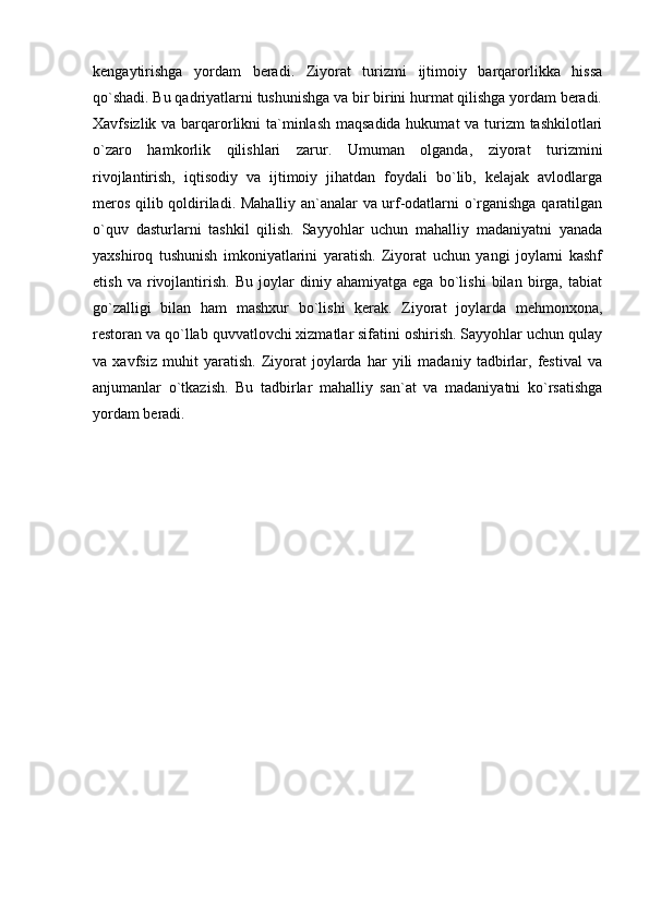 kengaytirishga   yordam   beradi.   Ziyorat   turizmi   ijtimoiy   barqarorlikka   hissa
qo`shadi. Bu qadriyatlarni tushunishga va bir birini hurmat qilishga yordam beradi.
Xavfsizlik va barqarorlikni  ta`minlash  maqsadida hukumat va turizm tashkilotlari
o`zaro   hamkorlik   qilishlari   zarur.   Umuman   olganda,   ziyorat   turizmini
rivojlantirish,   iqtisodiy   va   ijtimoiy   jihatdan   foydali   bo`lib,   kelajak   avlodlarga
meros qilib qoldiriladi. Mahalliy an`analar va urf-odatlarni o`rganishga qaratilgan
o`quv   dasturlarni   tashkil   qilish.   Sayyohlar   uchun   mahalliy   madaniyatni   yanada
yaxshiroq   tushunish   imkoniyatlarini   yaratish.   Ziyorat   uchun   yangi   joylarni   kashf
etish   va   rivojlantirish.   Bu   joylar   diniy   ahamiyatga   ega   bo`lishi   bilan   birga,   tabiat
go`zalligi   bilan   ham   mashxur   bo`lishi   kerak.   Ziyorat   joylarda   mehmonxona,
restoran va qo`llab quvvatlovchi xizmatlar sifatini oshirish. Sayyohlar uchun qulay
va   xavfsiz   muhit   yaratish.   Ziyorat   joylarda   har   yili   madaniy   tadbirlar,   festival   va
anjumanlar   o`tkazish.   Bu   tadbirlar   mahalliy   san`at   va   madaniyatni   ko`rsatishga
yordam beradi. 