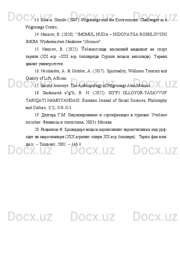 13. Kira n. Shinde (2007). Pilgrimage and the Environment: Challenges in a
Pilgrimage Centre, 
14. Nazirov, B. (2020). “IMOMUL HUDA – HIDOYATGA BOSHLOVCHI
IMOM. Wydawnictwo Naukowe "iScience". 
15.   Nazirov,   B.   (2022).   Ўзбекистонда   жисмоний   маданият   ва   спорт
тарихи   ( ХХ   аср   –XXI   аср   бошларида   Сурхон   воҳаси   мисолида ).   Термиз
давлат   универсетети . 
16. Nicolaides, A. & Grobler, A. (2017). Spirituality, Wellness  Tourism and
Quality of Life, African 
17. Sacred Journeys: The Anthropology of Pilgrimage Alan Morinis 
18.   Saidmurod   o g li,   B.   N.   (2022).   SO FI   OLLOYOR-TASAVVUF‟ ‟ ‟
TARIQATI   NAMOYANDASI.   Eurasian   Journal   of   Social   Sciences,   Philosophy
and Culture, 2(2), 310-313. 
19.   Дехтярь   Г.М.   Лицензирование   и   сертификацие   в   туризме.   Учебное
пособие: Финансы и статистика, 2003 г.Mосква. 
20. Раҳмонов Ф. Қашқадарё воҳаси аҳолисининг зироатчиликка оид урф-
одат ва маросимлари (XIX асрнинг охири XX аср бошлари).: Тарих фан.ном.
дисс. – Тошкент, 2001. − 146 б. 
