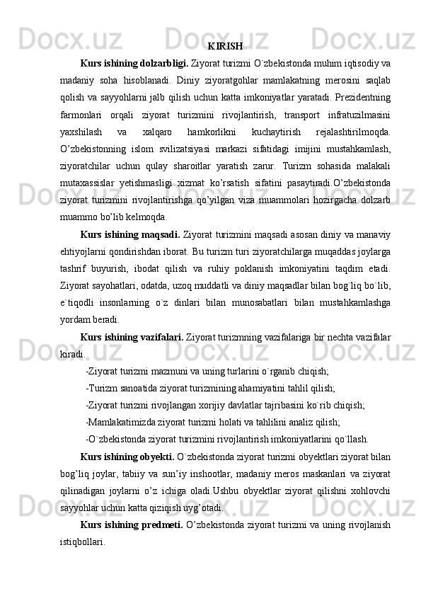 KIRISH
Kurs ishining dolzarbligi.  Ziyorat turizmi O`zbekistonda muhim iqtisodiy va
madaniy   soha   hisoblanadi.   Diniy   ziyoratgohlar   mamlakatning   merosini   saqlab
qolish va sayyohlarni  jalb qilish uchun katta imkoniyatlar yaratadi. Prezidentning
farmonlari   orqali   ziyorat   turizmini   rivojlantirish,   transport   infratuzilmasini
yaxshilash   va   xalqaro   hamkorlikni   kuchaytirish   rejalashtirilmoqda.
O’zbekistonning   islom   svilizatsiyasi   markazi   sifatidagi   imijini   mustahkamlash,
ziyoratchilar   uchun   qulay   sharoitlar   yaratish   zarur.   Turizm   sohasida   malakali
mutaxassislar   yetishmasligi   xizmat   ko’rsatish   sifatini   pasaytiradi.O’zbekistonda
ziyorat   turizmini   rivojlantirishga   qo’yilgan   viza   muammolari   hozirgacha   dolzarb
muammo bo’lib kelmoqda.
Kurs ishining maqsadi.   Ziyorat turizmini maqsadi asosan diniy va manaviy
ehtiyojlarni qondirishdan iborat. Bu turizm turi ziyoratchilarga muqaddas joylarga
tashrif   buyurish,   ibodat   qilish   va   ruhiy   poklanish   imkoniyatini   taqdim   etadi.
Ziyorat sayohatlari, odatda, uzoq muddatli va diniy maqsadlar bilan bog`liq bo`lib,
e`tiqodli   insonlarning   o`z   dinlari   bilan   munosabatlari   bilan   mustahkamlashga
yordam beradi.
Kurs ishining vazifalari.  Ziyorat turizmning vazifalariga bir nechta vazifalar
kiradi.
  -Ziyorat turizmi mazmuni va uning turlarini o`rganib chiqish;
  -Turizm sanoatida ziyorat turizmining ahamiyatini tahlil qilish;
  -Ziyorat turizmi rivojlangan xorijiy davlatlar tajribasini ko`rib chiqish;
  -Mamlakatimizda ziyorat turizmi holati va tahlilini analiz qilish;
  -O`zbekistonda ziyorat turizmini rivojlantirish imkoniyatlarini qo`llash.
Kurs ishining obyekti.  O`zbekistonda ziyorat turizmi obyektlari ziyorat bilan
bog’liq   joylar,   tabiiy   va   sun’iy   inshootlar,   madaniy   meros   maskanlari   va   ziyorat
qilinadigan   joylarni   o’z   ichiga   oladi.Ushbu   obyektlar   ziyorat   qilishni   xohlovchi
sayyohlar uchun katta qiziqish uyg’otadi.
Kurs ishining predmeti.   O’ zbekistonda ziyorat turizmi va uning rivojlanish
istiqbollari. 
