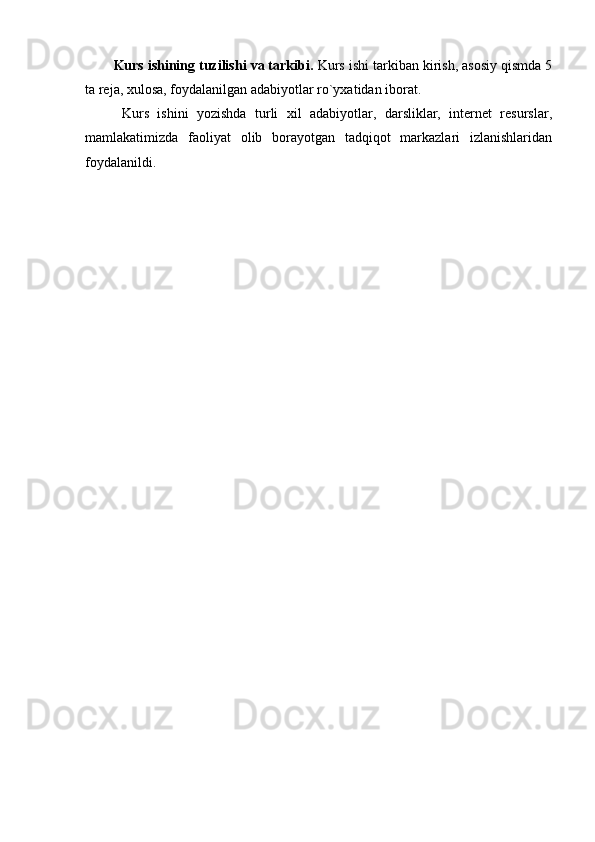 Kurs ishining tuzilishi va tarkibi.  Kurs ishi tarkiban kirish, asosiy qismda 5
ta reja, xulosa, foydalanilgan adabiyotlar ro`yxatidan iborat.
  Kurs   ishini   yozishda   turli   xil   adabiyotlar,   darsliklar,   internet   resurslar,
mamlakatimizda   faoliyat   olib   borayotgan   tadqiqot   markazlari   izlanishlaridan
foydalanildi. 