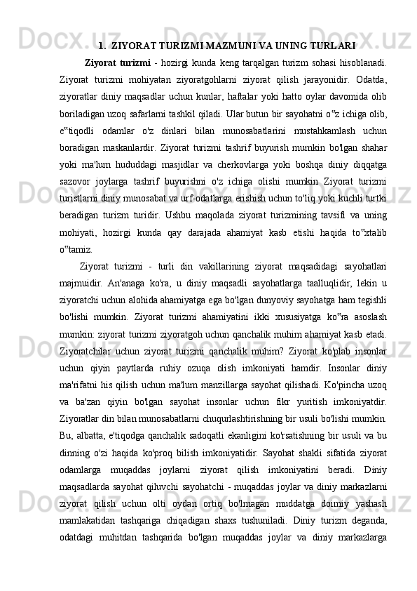 1. ZIYORAT TURIZMI MAZMUNI VA UNING TURLARI
Ziyorat   turizmi   -   hozirgi   kunda   keng  tarqalgan   turizm   sohasi   hisoblanadi.
Ziyorat   turizmi   mohiyatan   ziyoratgohlarni   ziyorat   qilish   jarayonidir.   Odatda,
ziyoratlar   diniy   maqsadlar   uchun   kunlar,   haftalar   yoki   hatto   oylar   davomida   olib
boriladigan uzoq safarlarni tashkil qiladi. Ular butun bir sayohatni o z ichiga olib,‟
e tiqodli   odamlar   o'z   dinlari   bilan   munosabatlarini   mustahkamlash   uchun	
‟
boradigan   maskanlardir.   Ziyorat   turizmi   tashrif   buyurish   mumkin   bo'lgan   shahar
yoki   ma'lum   hududdagi   masjidlar   va   cherkovlarga   yoki   boshqa   diniy   diqqatga
sazovor   joylarga   tashrif   buyurishni   o'z   ichiga   olishi   mumkin   Ziyorat   turizmi
turistlarni diniy munosabat va urf-odatlarga erishish uchun to'liq yoki kuchli turtki
beradigan   turizm   turidir.   Ushbu   maqolada   ziyorat   turizmining   tavsifi   va   uning
mohiyati,   hozirgi   kunda   qay   darajada   ahamiyat   kasb   etishi   haqida   to xtalib	
‟
o tamiz.	
‟
Ziyorat   turizmi   -   turli   din   vakillarining   ziyorat   maqsadidagi   sayohatlari
majmuidir.   An'anaga   ko'ra,   u   diniy   maqsadli   sayohatlarga   taalluqlidir,   lekin   u
ziyoratchi uchun alohida ahamiyatga ega bo'lgan dunyoviy sayohatga ham tegishli
bo'lishi   mumkin.   Ziyorat   turizmi   ahamiyatini   ikki   xususiyatga   ko ra   asoslash	
‟
mumkin: ziyorat turizmi ziyoratgoh uchun qanchalik muhim ahamiyat kasb etadi.
Ziyoratchilar   uchun   ziyorat   turizmi   qanchalik   muhim?   Ziyorat   ko'plab   insonlar
uchun   qiyin   paytlarda   ruhiy   ozuqa   olish   imkoniyati   hamdir.   Insonlar   diniy
ma'rifatni   his   qilish   uchun   ma'lum   manzillarga   sayohat   qilishadi.   Ko'pincha   uzoq
va   ba'zan   qiyin   bo'lgan   sayohat   insonlar   uchun   fikr   yuritish   imkoniyatdir.
Ziyoratlar din bilan munosabatlarni chuqurlashtirishning bir usuli bo'lishi mumkin.
Bu, albatta, e'tiqodga qanchalik sadoqatli  ekanligini ko'rsatishning bir usuli va bu
dinning   o'zi   haqida   ko'proq   bilish   imkoniyatidir.   Sayohat   shakli   sifatida   ziyorat
odamlarga   muqaddas   joylarni   ziyorat   qilish   imkoniyatini   beradi.   Diniy
maqsadlarda   sayohat   qiluvchi   sayohatchi   -   muqaddas   joylar   va   diniy  markazlarni
ziyorat   qilish   uchun   olti   oydan   ortiq   bo'lmagan   muddatga   doimiy   yashash
mamlakatidan   tashqariga   chiqadigan   shaxs   tushuniladi.   Diniy   turizm   deganda,
odatdagi   muhitdan   tashqarida   bo'lgan   muqaddas   joylar   va   diniy   markazlarga 
