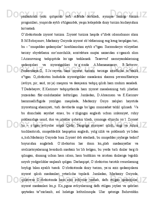 jonlantirish   yoki   qutqarish   yo'li   sifatida   ko'riladi,   ayniqsa   hozirgi   turizm
prognozlari, yuqorida aytib o'tilganidek, yaqin kelajakda diniy turizm kuchayishini
ko'rsatadi.
O’zbekistonda   ziyorat   turizmi.   Ziyorat   turizmi   haqida   o zbek   islomshunos   olimi‟
B.M.Bobojonov, Markaziy Osiyoda ziyorat ob ektlarining eng keng tarqalgan turi,	
ʼ
bu – “muqaddas qadamjolar” hisoblanishini aytib o tgan. Surxondaryo viloyatlari	
‟
tarixiy   obyektlarini   me morchilik,   arxitektura   nuqtai   nazaridan   o`rganish   olim	
ʼ
I.Azimovning   tadqiqotida   ko`zga   tashlanadi.   Tasavvuf   namoyandalarining
qadamjolari   va   ziyoratgohlari   to`g`risida   A.Mamanazarov,   B.Sattorov,
Poslavskaya.O,   S.Jo`rayeva   ham   ziyorat   turizmi   tarixiga   atroflicha   to xtalib	
‟
o tgan.   O„zbekiston   hududida   ziyoratgohlar   masalasini   shaxsni   personifikatsiya	
‟
(avliyo, pir, said, xo`ja) maqomi va darajasini  tadqiq qilish ham  muhim  sanaladi.
T.Dadabayev,   E.Karimov   tadqiqotlarida   ham   ziyorat   masalasining   turli   jihatlari
yuzasidan   fikr-mulohazalar   keltirilgan.   Jumladan,   D.Abramson   va   E.Karimov
hammuallifligida   yozilgan   maqolada,   Markaziy   Osiyo   xalqlari   hayotida
ziyoratning   ahamiyati,   turli   davrlarda   unga   bo`lgan   munosabat   tahlil   qilinadi.   Va
bu   shunchaki   sayohat   emas,   bu   o`zligingni   anglash   uchun   imkoniyat,   ruhiy
poklanishga   umid,  duo   va  istaklar   ijobatini   tilash,   iymonga   eltuvchi   yo`l.  Ziyorat
bu   –   o`tgan   avliyolar   orqali   Qodir   Tangriga   murojaat   qilish,   ongi   va   ruhini
tinchlantirish,   muqaddaslik   haqiqatini   anglash,   yolg`izlik   va   poklanish   yo`lidan
o„tish.Markaziy Osiyoda buni Ziyorat deb atashadi, bu muqaddas joylarga tashrif
buyurishni   anglatadi.   O`zbekiston   har   doim   ko„plab   madaniyatlar   va
sivilizatsiyalarning   kesishish   markazi   bo`lib   kelgan,   bu   yerda   turli   dinlar   targ`ib
qilingan,   shuning   uchun   ham   islom,   ham   buddizm   va   xristian   dinlariga   tegishli
noyob yodgorliklar saqlanib qolgan. Darhaqiqat, O`zbekiston turistik resurslarning
boyligi   bilan   ajralib   turadi.   O`zbekistonda   diniy   turizm,   ya`ni   aziz   qadamjolarni
ziyorat   qilish   maskanlari   yetarlicha   topiladi.   Jumladan,   Markaziy   Osiyoda,
qolaversa   O`zbekistonda   ham   aziz   avliyolar   yashab,   dafn   etilgan   qadamjolar,
ziyorat   maskanlari   ko„p.   Ko„pgina   avliyolarning   dafn   etilgan   joylari   va   qabrlari
qaytadan   ta mirlanib,   asl   holatiga   keltirilmoqda.   Ular   qatoriga   Bahoviddin	
‟ 