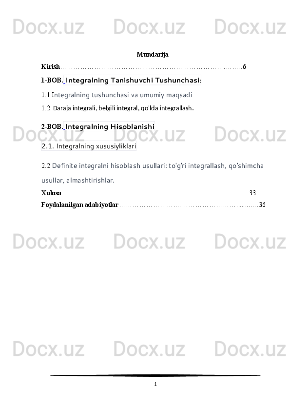                                                         Mundarija
Kirish ……………………………………………………………….….….6
1-BOB.   Integralning Tanishuvchi Tushunchasi :
1.1 I ntegralning tushunchasi va umumiy maqsadi
1.2.   Daraja integrali, belgili integral, qo'lda integrallash .  
2-BOB.   Integralning Hisoblanishi
2.1. Integralning xususiyliklari
2.2  Definite integralni hisoblash usullari: to'g'ri integrallash, qo'shimcha 
usullar, almashtirishlar.
Xulosa ……………………………….…….……………………………....…33
Foydalanilgan adabiyotlar …………………….………………………........….36
1 