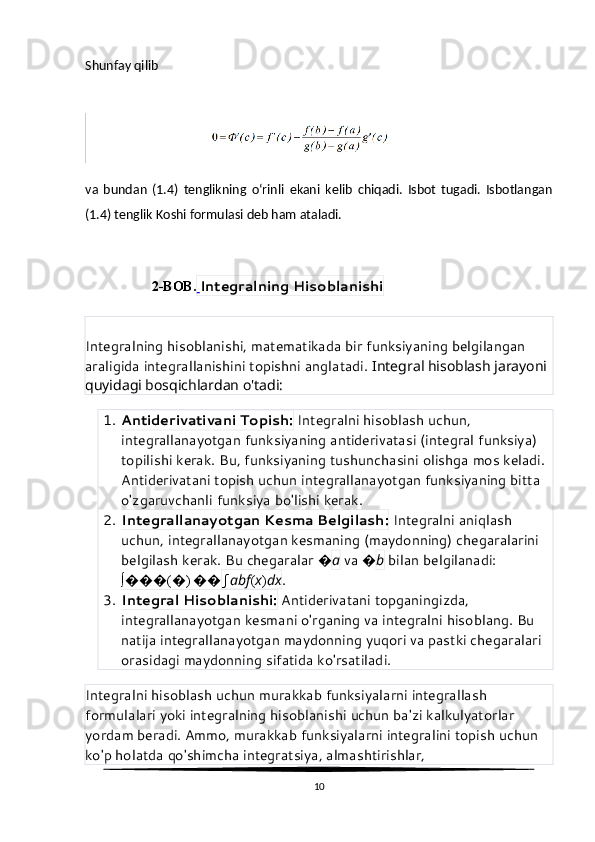 Shunfay qilib
va   bundan   (1.4)   tenglikning   o‘rinli   ekani   kelib   chiqadi.   Isbot   tugadi.   Isbotlangan
(1.4) tenglik Koshi formulasi deb ham ataladi.
                   2-BOB.   Integralning Hisoblanishi
Integralning hisoblanishi, matematikada bir funksiyaning belgilangan 
araligida integrallanishini topishni anglatadi.  Integral hisoblash jarayoni 
quyidagi bosqichlardan o'tadi:
1. Antiderivativani Topish:  Integralni hisoblash uchun, 
integrallanayotgan funksiyaning antiderivatasi (integral funksiya) 
topilishi kerak. Bu, funksiyaning tushunchasini olishga mos keladi. 
Antiderivatani topish uchun integrallanayotgan funksiyaning bitta 
o'zgaruvchanli funksiya bo'lishi kerak.
2. Integrallanayotgan Kesma Belgilash:  Integralni aniqlash 
uchun, integrallanayotgan kesmaning (maydonning) chegaralarini 
belgilash kerak. Bu chegaralar  � a  va  � b  bilan belgilanadi: 
∫ ��� ( � )  �� ∫ ab f ( x ) dx .
3. Integral Hisoblanishi:  Antiderivatani topganingizda, 
integrallanayotgan kesmani o'rganing va integralni hisoblang. Bu 
natija integrallanayotgan maydonning yuqori va pastki chegaralari 
orasidagi maydonning sifatida ko'rsatiladi.
Integralni hisoblash uchun murakkab funksiyalarni integrallash 
formulalari yoki integralning hisoblanishi uchun ba'zi kalkulyatorlar 
yordam beradi. Ammo, murakkab funksiyalarni integralini topish uchun 
ko'p holatda qo'shimcha integratsiya, almashtirishlar, 
10 
