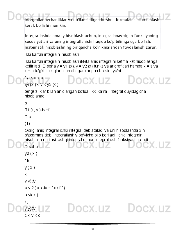 integrallanuvchanliklar va qo'llaniladigan boshqa formulalar bilan ishlash 
kerak bo'lishi mumkin.
Integrallashda amaliy hisoblash uchun, integrallanayotgan funksiyaning 
xususiyatlari va uning integrallanishi haqida ko'p bilimga ega bo'lish, 
matematik hisoblashning bir qancha ko'nikmalaridan foydalanish zarur.
Ikki karrali integralni hisoblash.
Ikki karrali integralni hisoblash ikkita aniq integralni ketma-ket hisoblashga 
keltiriladi. D soha y = y1 (x), y = y2 (x) funksiyalar grafklari hamda x = a va 
x = b to'g'ri chiziqlar bilan chegaralangan bo'lsin, ya'ni
f a < x < b
\yi (x ) < y < y2 (x )
tengsizliklar bilan aniqlangan bo'lsa, ikki karrali integral quyidagicha 
hisoblanadi:
b
ff f (x, y )ds =f
D a
(1)
Oxirgi aniq integral ichki integral deb ataladi va uni hisoblashda x ni 
o'zgarmas deb, integrallash y bo'yicha olib boriladi. Ichki integralni 
hisoblash natijasi tashqi integral uchun integral osti funksiyasi bo'ladi.
D soha
y2 ( x )
f f(
yi( x )
x
y y)dy
b y 2 ( x ) dx = f dx f f (.
a yi( x )
x,
y y)dy
с  < y < d
11 