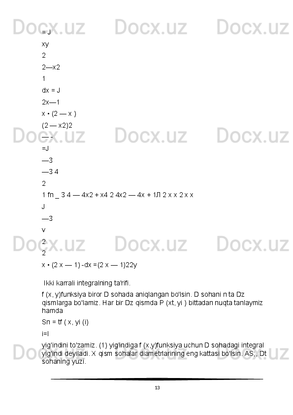= J
xy
2
2—x2
1
dx = J
2x—1
x • (2 — x )
(2 — x2)2
— -
=J
—З
—З 4
2
1 fn _ З 4 — 4x2 + x4 2 4x2 — 4x + 1Л 2 x x 2 x x
J
— З
v
2
2
x • (2 x — 1) -dx =(2 x — 1)22y
  Ikki karrali integralning ta'rifi.
f (x, y)funksiya biror D sohada aniqlangan bo'lsin. D sohani n ta Dz 
qismlarga bo'lamiz. Har bir Dz qismda P (xt, yi ) bittadan nuqta tanlaymiz 
hamda
Sn = tf ( x, yi (i)
i=l
yig'indini to'zamiz. (1) yig'indiga f (x,y)funksiya uchun D sohadagi integral 
yig'indi deyiladi. X qism sohalar diametrlarining eng kattasi bo'lsin. AS;, Dt 
sohaning yuzi.
13 