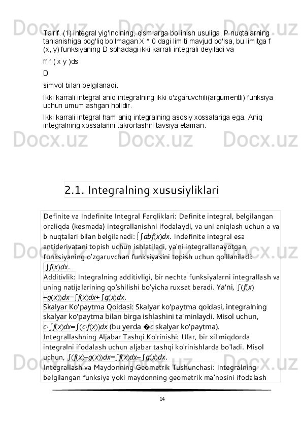 Ta'rif. (1) integral yig'indining, qismlarga bo'linish usuliga, P nuqtalarning 
tanlanishiga bog'liq bo'lmagan X ^ 0 dagi limiti mavjud bo'lsa, bu limitga f 
(x, y) funksiyaning D sohadagi ikki karrali integrali deyiladi va
ff f ( x y )ds
D
simvol bilan belgilanadi.
Ikki karrali integral aniq integralning ikki o'zgaruvchili(argumentli) funksiya 
uchun umumlashgan holidir.
Ikki karrali integral ham aniq integralning asosiy xossalariga ega.  Aniq 
integralning xossalarini takrorlashni tavsiya etam an .
    2.1. Integralning xususiyliklari
Definite va Indefinite Integral Farqliklari:  Definite integral, belgilangan 
oraliqda (kesmada) integrallanishni ifodalaydi, va uni aniqlash uchun a va
b nuqtalari bilan belgilanadi:  ∫ ∫ ab f ( x ) dx . Indefinite integral esa 
antiderivatani topish uchun ishlatiladi, ya'ni integrallanayotgan 
funksiyaning o'zgaruvchan funksiyasini topish uchun qo'llaniladi: 
∫ ∫ f ( x ) dx .
Additivlik:  Integralning additivligi, bir nechta funksiyalarni integrallash va
uning natijalarining qo'shilishi bo'yicha ruxsat beradi.  Ya'ni,  ∫ ( f ( x )
+ g ( x )) dx = ∫ f ( x ) dx + ∫ g ( x ) dx .
Skalyar Ko'paytma Qoidasi:  Skalyar ko'paytma qoidasi, integralning 
skalyar ko'paytma bilan birga ishlashini ta'minlaydi. Misol uchun, 
c ⋅ ∫ f ( x ) dx = ∫ ( c ⋅ f ( x )) dx  (bu yerda  � c  skalyar ko'paytma).
Integrallashning Aljabar Tashqi Ko'rinishi:  Ular, bir xil miqdorda 
integralni ifodalash uchun aljabar tashqi ko'rinishlarda bo'ladi. Misol 
uchun,  ∫ ( f ( x )− g ( x )) dx = ∫ f ( x ) dx − ∫ g ( x ) dx .
Integrallash va Maydonning Geometrik Tushunchasi:  Integralning 
belgilangan funksiya yoki maydonning geometrik ma'nosini ifodalash 
14 