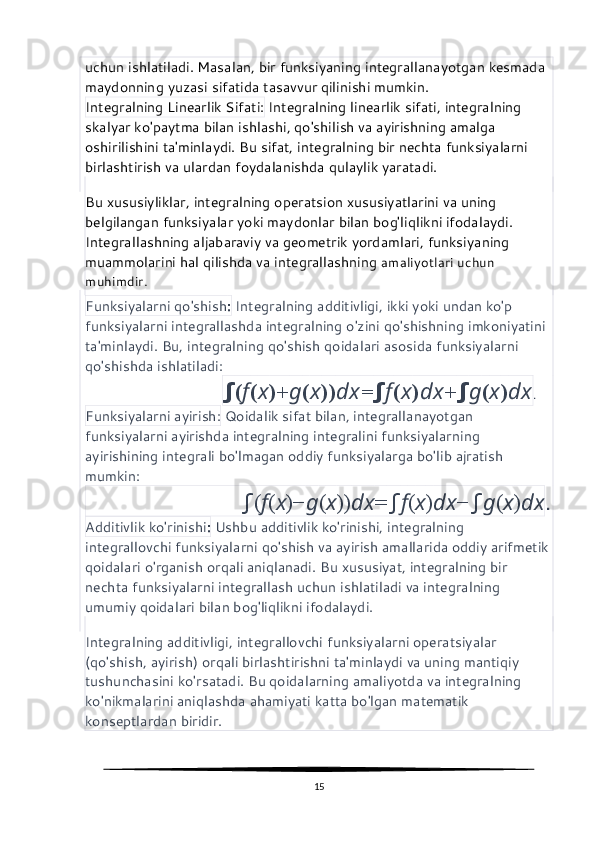uchun ishlatiladi. Masalan, bir funksiyaning integrallanayotgan kesmada 
maydonning yuzasi sifatida tasavvur qilinishi mumkin.
Integralning Linearlik Sifati:  Integralning linearlik sifati, integralning 
skalyar ko'paytma bilan ishlashi, qo'shilish va ayirishning amalga 
oshirilishini ta'minlaydi. Bu sifat, integralning bir nechta funksiyalarni 
birlashtirish va ulardan foydalanishda qulaylik yaratadi.
Bu xususiyliklar, integralning operatsion xususiyatlarini va uning 
belgilangan funksiyalar yoki maydonlar bilan bog'liqlikni ifodalaydi. 
Integrallashning aljabaraviy va geometrik yordamlari, funksiyaning 
muammolarini hal qilishda va integrallashning  amaliyotlari uchun 
muhimdir.
Funksiyalarni qo'shish :  Integralning additivligi, ikki yoki undan ko'p 
funksiyalarni integrallashda integralning o'zini qo'shishning imkoniyatini 
ta'minlaydi. Bu, integralning qo'shish qoidalari asosida funksiyalarni 
qo'shishda ishlatiladi:    
                          ∫ ( f ( x )+ g ( x )) dx = ∫ f ( x ) dx + ∫ g ( x ) dx .
Funksiyalarni ayirish:  Qoidalik sifat bilan, integrallanayotgan 
funksiyalarni ayirishda integralning integralini funksiyalarning 
ayirishining integrali bo'lmagan oddiy funksiyalarga bo'lib ajratish 
mumkin: 
                           ∫ ( f ( x )− g ( x )) dx = ∫ f ( x ) dx − ∫ g ( x ) dx .
Additivlik ko'rinishi :  Ushbu additivlik ko'rinishi, integralning 
integrallovchi funksiyalarni qo'shish va ayirish amallarida oddiy arifmetik 
qoidalari o'rganish orqali aniqlanadi. Bu xususiyat, integralning bir 
nechta funksiyalarni integrallash uchun ishlatiladi va integralning 
umumiy qoidalari bilan bog'liqlikni ifodalaydi.
Integralning additivligi, integrallovchi funksiyalarni operatsiyalar 
(qo'shish, ayirish) orqali birlashtirishni ta'minlaydi va uning mantiqiy 
tushunchasini ko'rsatadi. Bu qoidalarning amaliyotda va integralning 
ko'nikmalarini aniqlashda ahamiyati katta bo'lgan matematik 
konseptlardan biridir.
15 