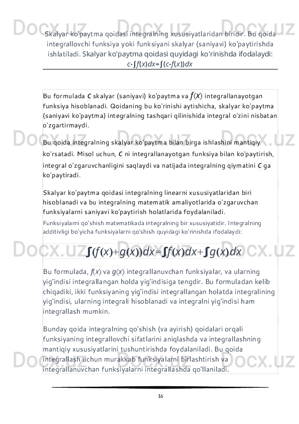 Skalyar ko'paytma qoidasi integralning xususiyatlaridan biridir. Bu qoida
integrallovchi funksiya yoki funksiyani skalyar (saniyavi) ko'paytirishda
ishlatiladi.  Skalyar ko'paytma qoidasi quyidagi ko'rinishda ifodalaydi:
c ⋅ ∫ f ( x ) dx = ∫ ( c ⋅ f ( x )) dx
Bu formulada  c  skalyar (saniyavi) ko'paytma va  f ( x )  integrallanayotgan 
funksiya hisoblanadi. Qoidaning bu ko'rinishi aytishicha, skalyar ko'paytma 
(saniyavi ko'paytma) integralning tashqari qilinishida integral o'zini nisbatan
o'zgartirmaydi.
Bu qoida integralning skalyar ko'paytma bilan birga ishlashini mantiqiy 
ko'rsatadi. Misol uchun,  c  ni integrallanayotgan funksiya bilan ko'paytirish, 
integral o'zgaruvchanligini saqlaydi va natijada integralning qiymatini  c  ga 
ko'paytiradi.
Skalyar ko'paytma qoidasi integralning linearni xususiyatlaridan biri 
hisoblanadi va bu integralning matematik amaliyotlarida o'zgaruvchan 
funksiyalarni saniyavi ko'paytirish holatlarida foydalaniladi.
Funksiyalarni qo'shish matematikada integralning bir xususiyatidir. Integralning 
additivligi bo'yicha funksiyalarni qo'shish quyidagi ko'rinishda ifodalaydi:
               ∫ ( f ( x )+ g ( x )) dx = ∫ f ( x ) dx + ∫ g ( x ) dx
Bu formulada,  f ( x )  va  g ( x )  integrallanuvchan funksiyalar, va ularning 
yig'indisi integrallangan holda yig'indisiga tengdir. Bu formuladan kelib 
chiqadiki, ikki funksiyaning yig'indisi integrallangan holatda integralining 
yig'indisi, ularning integrali hisoblanadi va integralni yig'indisi ham 
integrallash mumkin.
Bunday qoida integralning qo'shish (va ayirish) qoidalari orqali 
funksiyaning integrallovchi sifatlarini aniqlashda va integrallashning 
mantiqiy xususiyatlarini tushuntirishda foydalaniladi. Bu qoida 
integrallash uchun murakkab funksiyalarni birlashtirish va 
integrallanuvchan funksiyalarni integrallashda qo'llaniladi.
16 