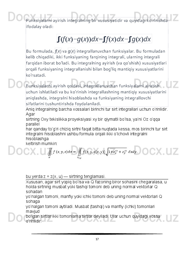 Funksiyalarni ayirish integralning bir xususiyatidir va quyidagi ko'rinishda
ifodalay oladi :
                             ∫ ( f ( x )− g ( x )) dx = ∫ f ( x ) dx − ∫ g ( x ) dx
Bu formulada,  f ( x )  va  g ( x )  integrallanuvchan funksiyalar. Bu formuladan 
kelib chiqadiki, ikki funksiyaning farqining integrali, ularning integrali 
farqidan iborat bo'ladi. Bu integralning ayirish (va qo'shish) xususiyatlari 
orqali funksiyaning integrallanishi bilan bog'liq mantiqiy xususiyatlarini 
ko'rsatadi.
Funksiyalarni ayirish qoidasi, integrallanuvchan funksiyalarni ajratish 
uchun ishlatiladi va bu ko'rinish integrallashning mantiqiy xususiyatlarini 
aniqlashda, integralni hisoblashda va funksiyaning integrallovchi 
sifatlarini tushuntirishda foydalaniladi.
Aniq integralning barcha xossalari birinchi tur sirt integrallari uchun o’rinlidir.
Agar
sirtning Oxy tekislikka proyeksiyasi  ху  bir qiymatli bo’lsa, ya’ni Oz o’qqa 
parallel
har qanday to’g’ri chiziq sirtni faqat bitta nuqtada kessa, mos birinchi tur sirt
integralni hisoblashni ushbu formula orqali ikki o’lchovli integralni 
hisoblashga
keltirish mumkin:
bu yerda z = z(x, u) — sirtning tenglamasi.
Xususan, agar sirt yopiq bo’lsa va Q fazoning biror sohasini chegaralasa, u
holda sirtning musbat yoki tashqi tomoni deb uning normal vektorlar Q 
sohadan
yo’nalgan tomoni, manfiy yoki ichki tomoni deb uning normal vektorlari Q 
sohaga
yo’nalgan tomoni aytiladi. Musbat (tashqi) va manfiy (ichki) tomonlari 
mavjud
bo’lgan sirtlar ikki tomonlama sirtlar deyiladi. Ular uchun quyidagi xossa 
o’rinlidir.
17 