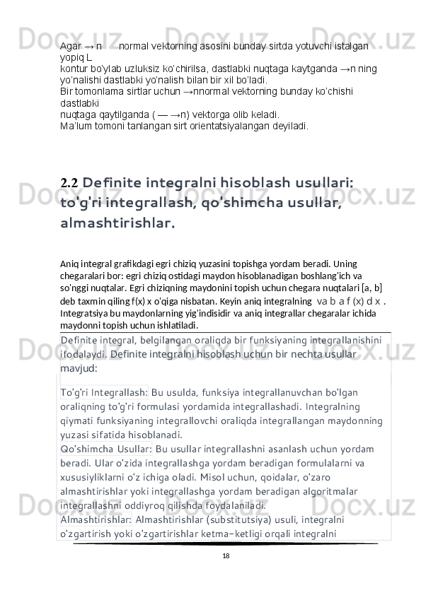 Agar → n      normal vektorning asosini bunday sirtda yotuvchi istalgan 
yopiq L
kontur bo’ylab uzluksiz ko’chirilsa, dastlabki nuqtaga kaytganda →n ning 
yo’nalishi dastlabki yo’nalish bilan bir xil bo’ladi.
Bir tomonlama sirtlar uchun →nnormal vektorning bunday ko’chishi 
dastlabki
nuqtaga qaytilganda ( — →n) vektorga olib keladi.
Ma’lum tomoni tanlangan sirt orientatsiyalangan deyiladi.
2.2  Definite integralni hisoblash usullari: 
to'g'ri integrallash, qo'shimcha usullar, 
almashtirishlar.
Aniq integral grafikdagi egri chiziq yuzasini topishga yordam beradi.   Uning 
chegaralari bor: egri chiziq ostidagi maydon hisoblanadigan boshlang'ich va 
so'nggi nuqtalar.   Egri chiziqning maydonini topish uchun chegara nuqtalari [a, b] 
deb taxmin qiling f(x) x o'qiga nisbatan.   Keyin aniq integralning    va  b a f  ( x )  d x   . 
Integratsiya bu maydonlarning yig'indisidir va aniq integrallar chegaralar ichida 
maydonni topish uchun ishlatiladi.
Definite integral, belgilangan oraliqda bir funksiyaning integrallanishini 
ifodalaydi.  Definite integralni hisoblash uchun bir nechta usullar 
mavjud:
To'g'ri Integrallash:  Bu usulda, funksiya integrallanuvchan bo'lgan 
oraliqning to'g'ri formulasi yordamida integrallashadi. Integralning 
qiymati funksiyaning integrallovchi oraliqda integrallangan maydonning 
yuzasi sifatida hisoblanadi.
Qo'shimcha Usullar:  Bu usullar integrallashni asanlash uchun yordam 
beradi. Ular o'zida integrallashga yordam beradigan formulalarni va 
xususiyliklarni o'z ichiga oladi. Misol uchun, qoidalar, o'zaro 
almashtirishlar yoki integrallashga yordam beradigan algoritmalar 
integrallashni oddiyroq qilishda foydalaniladi.
Almashtirishlar:  Almashtirishlar (substitutsiya) usuli, integralni 
o'zgartirish yoki o'zgartirishlar ketma-ketligi orqali integralni 
18 