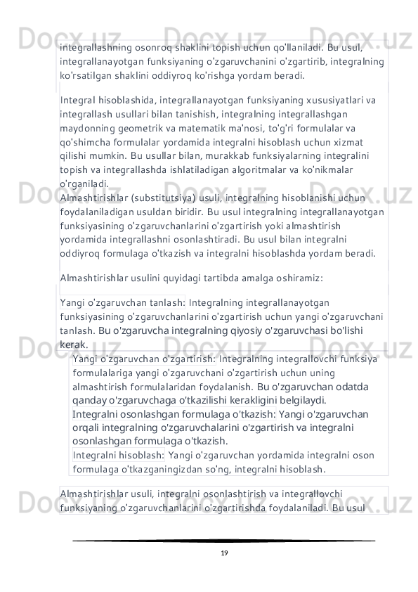 integrallashning osonroq shaklini topish uchun qo'llaniladi. Bu usul, 
integrallanayotgan funksiyaning o'zgaruvchanini o'zgartirib, integralning 
ko'rsatilgan shaklini oddiyroq ko'rishga yordam beradi.
Integral hisoblashida, integrallanayotgan funksiyaning xususiyatlari va 
integrallash usullari bilan tanishish, integralning integrallashgan 
maydonning geometrik va matematik ma'nosi, to'g'ri formulalar va 
qo'shimcha formulalar yordamida integralni hisoblash uchun xizmat 
qilishi mumkin. Bu usullar bilan, murakkab funksiyalarning integralini 
topish va integrallashda ishlatiladigan algoritmalar va ko'nikmalar 
o'rganiladi.
Almashtirishlar (substitutsiya) usuli, integralning hisoblanishi uchun 
foydalaniladigan usuldan biridir. Bu usul integralning integrallanayotgan 
funksiyasining o'zgaruvchanlarini o'zgartirish yoki almashtirish 
yordamida integrallashni osonlashtiradi. Bu usul bilan integralni 
oddiyroq formulaga o'tkazish va integralni hisoblashda yordam beradi.
Almashtirishlar usulini quyidagi tartibda amalga oshiramiz:
Yangi o'zgaruvchan tanlash:  Integralning integrallanayotgan 
funksiyasining o'zgaruvchanlarini o'zgartirish uchun yangi o'zgaruvchani 
tanlash.  Bu o'zgaruvcha integralning qiyosiy o'zgaruvchasi bo'lishi 
kerak.
Yangi o'zgaruvchan o'zgartirish:  Integralning integrallovchi funksiya 
formulalariga yangi o'zgaruvchani o'zgartirish uchun uning 
almashtirish formulalaridan foydalanish.  Bu o'zgaruvchan odatda 
qanday o'zgaruvchaga o'tkazilishi kerakligini belgilaydi.
Integralni osonlashgan formulaga o'tkazish:  Yangi o'zgaruvchan 
orqali integralning o'zgaruvchalarini o'zgartirish va integralni 
osonlashgan formulaga o'tkazish.
Integralni hisoblash:  Yangi o'zgaruvchan yordamida integralni oson 
formulaga o'tkazganingizdan so'ng, integralni hisoblash.
Almashtirishlar usuli, integralni osonlashtirish va integrallovchi 
funksiyaning o'zgaruvchanlarini o'zgartirishda foydalaniladi. Bu usul 
19 