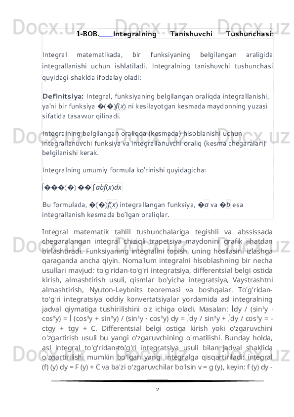 1-BOB.   Integralning   Tanishuvchi   Tushunchasi :
Integral   matematikada,   bir   funksiyaning   belgilangan   araligida
integrallanishi   uchun   ishlatiladi.   Integralning   tanishuvchi   tushunchasi
quyidagi shaklda ifodalay oladi:
Definitsiya:  Integral, funksiyaning belgilangan oraliqda integrallanishi, 
ya'ni bir funksiya  � ( � ) f ( x )  ni kesilayotgan kesmada maydonning yuzasi 
sifatida tasavvur qilinadi.
Integralning belgilangan oraliqda (kesmada) hisoblanishi uchun 
integrallanuvchi funksiya va integrallanuvchi oraliq (kesma chegaralari) 
belgilanishi kerak.
Integralning umumiy formula ko'rinishi quyidagicha:
∫ ��� ( � )  �� ∫ ab f ( x ) dx
Bu formulada,  � ( � ) f ( x )  integrallangan funksiya,  � a  va  � b  esa 
integrallanish kesmada bo'lgan oraliqlar.
Integral   matematik   tahlil   tushunchalariga   tegishli   va   abssissada
chegaralangan   integral   chiziqli   trapetsiya   maydonini   grafik   jihatdan
birlashtiradi.   Funksiyaning   integralini   topish,   uning   hosilasini   izlashga
qaraganda   ancha   qiyin.   Noma'lum   integralni   hisoblashning   bir   necha
usullari mavjud: to'g'ridan-to'g'ri integratsiya, differentsial belgi ostida
kirish,   almashtirish   usuli,   qismlar   bo'yicha   integratsiya,   Vaystrashtni
almashtirish,   Nyuton-Leybnits   teoremasi   va   boshqalar.   To'g'ridan-
to'g'ri   integratsiya   oddiy   konvertatsiyalar   yordamida   asl   integralning
jadval   qiymatiga   tushirilishini   o'z   ichiga   oladi.   Masalan:   ∫ dy   /   (sin ² y   ·
cos ² y) =   ∫   (cos ² y + sin ² y) / (sin ² y   ·   cos ² y) dy =   ∫ dy / sin ² y +   ∫ dy / cos ² y = -
ctgy   +   tgy   +   C.   Differentsial   belgi   ostiga   kirish   yoki   o'zgaruvchini
o'zgartirish   usuli   bu   yangi   o'zgaruvchining   o'rnatilishi.   Bunday   holda,
asl   integral   to'g'ridan-to'g'ri   integratsiya   usuli   bilan   jadval   shaklida
o'zgartirilishi   mumkin   bo'lgan   yangi   integralga   qisqartiriladi:   integral
(f) (y) dy = F (y) + C va ba'zi o'zgaruvchilar bo'lsin v = g (y), keyin: f (y) dy -
2 