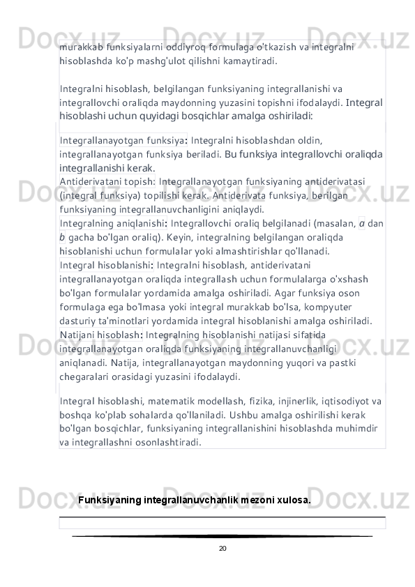 murakkab funksiyalarni oddiyroq formulaga o'tkazish va integralni 
hisoblashda ko'p mashg'ulot qilishni kamaytiradi.
Integralni hisoblash, belgilangan funksiyaning integrallanishi va 
integrallovchi oraliqda maydonning yuzasini topishni ifodalaydi.  Integral 
hisoblashi uchun quyidagi bosqichlar amalga oshiriladi:
Integrallanayotgan funksiya :  Integralni hisoblashdan oldin, 
integrallanayotgan funksiya beriladi.  Bu funksiya integrallovchi oraliqda 
integrallanishi kerak.
Antiderivatani topish:  Integrallanayotgan funksiyaning antiderivatasi 
(integral funksiya) topilishi kerak. Antiderivata funksiya, berilgan 
funksiyaning integrallanuvchanligini aniqlaydi.
Integralning aniqlanishi :  Integrallovchi oraliq belgilanadi (masalan,  a  dan
b  gacha bo'lgan oraliq). Keyin, integralning belgilangan oraliqda 
hisoblanishi uchun formulalar yoki almashtirishlar qo'llanadi.
Integral hisoblanishi :  Integralni hisoblash, antiderivatani 
integrallanayotgan oraliqda integrallash uchun formulalarga o'xshash 
bo'lgan formulalar yordamida amalga oshiriladi. Agar funksiya oson 
formulaga ega bo'lmasa yoki integral murakkab bo'lsa, kompyuter 
dasturiy ta'minotlari yordamida integral hisoblanishi amalga oshiriladi.
Natijani hisoblash :  Integralning hisoblanishi natijasi sifatida 
integrallanayotgan oraliqda funksiyaning integrallanuvchanligi 
aniqlanadi. Natija, integrallanayotgan maydonning yuqori va pastki 
chegaralari orasidagi yuzasini ifodalaydi.
Integral hisoblashi, matematik modellash, fizika, injinerlik, iqtisodiyot va 
boshqa ko'plab sohalarda qo'llaniladi. Ushbu amalga oshirilishi kerak 
bo'lgan bosqichlar, funksiyaning integrallanishini hisoblashda muhimdir 
va integrallashni osonlashtiradi.
       Funksiyaning integrallanuvchanlik mezoni xulosa.
20 