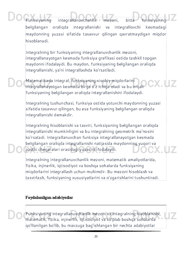 Funksiyaning   integrallanuvchanlik   mezoni,   bitta   funksiyaning
belgilangan   oraliqda   integrallanishi   va   integrallovchi   kesmadagi
maydonning   yuzasi   sifatida   tasavvur   qilingan   qavratmaydigan   miqdor
hisoblanadi.
Integralning bir funksiyaning integrallanuvchanlik mezoni, 
integrallanayotgan kesmada funksiya grafikasi ostida tashkil topgan 
maydonni ifodalaydi. Bu maydon, funksiyaning belgilangan oraliqda 
integrallanishi, ya'ni integrallashda ko'rsatiladi.
Matematikada integral, funksiyaning xisobiy miqdorlarini 
integrallanayotgan kesmada birga o'z ichiga oladi va bu orqali 
funksiyaning belgilangan oraliqda integrallanishini ifodalaydi.
Integralning tushunchasi, funksiya ostida yotuvchi maydonning yuzasi 
sifatida tasavvur qilingan, bu esa funksiyaning belgilangan oraliqda 
integrallanishi demakdir.
Integralning hisoblanishi va tasviri, funksiyaning belgilangan oraliqda 
integrallanishi mumkinligini va bu integralning geometrik ma'nosini 
ko'rsatadi. Integrallanuvchan funksiya integrallanayotgan kesmada 
belgilangan oraliqda integrallanishi natijasida maydonning yuqori va 
pastki chegaralari orasidagi yuzasini ifodalaydi.
Integralning integrallanuvchanlik mezoni, matematik amaliyotlarida, 
fizika, injinerlik, iqtisodiyot va boshqa sohalarda funksiyaning 
miqdorlarini integrallash uchun muhimdir. Bu mezoni hisoblash va 
tasvirlash, funksiyaning xususiyatlarini va o'zgarishlarini tushuntiradi.
Foydalanilgan adabiyotlar
Funksiyaning integrallanuvchanlik mezoni va integralning hisoblanishi, 
matematik, fizika, injinerlik, iqtisodiyot va ko'plab boshqa sohalarda 
qo'llanilgan bo'lib, bu mavzuga bag'ishlangan bir nechta adabiyotlar 
21 