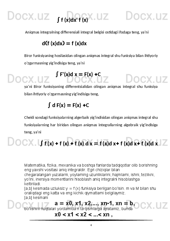                             f (x)dx' f (x) 
 Aniqmas integralning differensiali integral belgisi ostidagi ifodaga teng, ya’ni
                           d  f (x)dx      f (x)dx 
Biror funksiyaning hosilasidan olingan aniqmas integral shu funksiya bilan ihtiyoriy
o‘zgarmasning yig‘indisiga teng, ya’ni
                           F'(x)d x    F(x)   C 
ya’ni   Biror   funksiyaning   differentsialidan   olingan   aniqmas   integral   shu   funksiya
bilan ihtiyoriy o‘zgarmasning yig‘indisiga teng,
                     d F(x)    F(x)   C 
Chekli sondagi funksiyalarning algerbaik yig‘indisidan olingan aniqmas integral shu
funksiyalarning   har   biridan   olingan   aniqmas   integrallarning   algebraik   yig‘indisiga
teng, ya’ni 
               f (x)    f (x)    f (x) d x    f (x)d x   f (x)d x   f (x)d x
Matematika, fizika, mexanika va boshqa fanlarda tadqiqotlar olib borishning
eng yaxshi vositasi aniq integraldir. Egri chiziqlar bilan
chegaralangan yuzalarni, yoylarning uzunliklarini, hajmlarni, ishni, tezlikni, 
yo’lni, inersiya momentlarini hisoblash aniq integralni hisoblashga
keltiriladi.
[a,b] kesmada uzluksiz y    f (x) funksiya berilgan bo’lsin. m va M bilan shu 
oraliqdagi eng katta va eng kichik qiymatlarni belgilaymiz.
[a,b] kesmani
a    x0, x1, x2,..., xn  1, xn    b,
bo’lishini nuqtalari yordamida n ta qismlarga ajratamiz, bunda
x0    x1    x2    ...   xn ,
4 