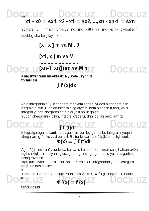 va
      x1    x0      x1, x2    x1      x2,....,xn    xn  1      xn
So’ngra,   y      f   (x)   funksiyaning   eng   katta   va   eng   kichik   qiymatlarini
quyidagicha belgilaymiz
             [x , x ] m va M , 0
             [x1, x ] m va M
             ............................
             [xn  1, xn] mn va M n
Aniq integralni hisoblash. Nyuton-Leybnits
formulasi
  f (x)dx
Aniq integralda quyi a chegara mahkamlangan, yuqori b chegara esa 
o’zgraib tursin. U holda integralning qiymati ham o’zgarib turadi, ya’ni 
integral yuqori chegaraning funksiyasi bo’lib qoladi.
Yuqori chegarani x bilan, integral o’zgaruvchini t bilan belgilaymiz:
                              f (t)dt
Integralga ega bo’lamiz. a o’zgarmas son bo’lganda bu integral x yuqori 
chegaraning funksiyasi bo’ladi. Bu funksiyani biz   (x)bilan belgilaymiz:
 (x)       f (t)dt
Agar f (t) - nomanfiy funksiya bo’lsa, u holda   (x) miqdor son jihatdan aAXx
egri chiziqli trapetsiyaning yuziga teng . x   o ’ zgarganda   bu   yuza   o ’ zgarishi  
ochiq   ravshan .
 (x) funksiyaning hosilasini topamiz, ya’ni (1) integraldan yuqori chegara 
bo’yicha hosila olamiz.
x
Teorema 1 Agar f (x) uzluksiz funksiya va   (x)       f (t)dt bo’lsa, u holda
a
  '(x)    f (x)
tenglik o’rinli.
5 