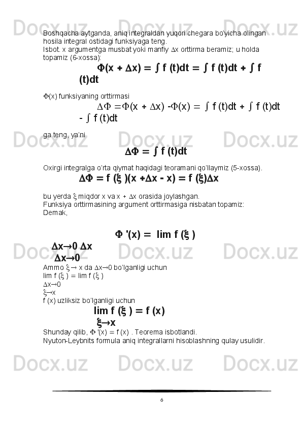 Boshqacha aytganda, aniq integraldan yuqori chegara bo’yicha olingan 
hosila integral ostidagi funksiyaga teng.
Isbot. x argumentga musbat yoki manfiy   x orttirma beramiz; u holda 
topamiz (6-xossa):
 (x      x)       f (t)dt       f (t)dt       f 
(t)dt
 (x) funksiyaning orttirmasi
    (x      x)   (x)       f (t)dt       f (t)dt
     f (t)dt
ga teng, ya’ni
                                      f (t)dt
Oxirgi integralga o’rta qiymat haqidagi teoramani qo’llaymiz (5-xossa).
     f (   )(x   x    x)    f (  )  x
bu yerda    miqdor x va x      x orasida joylashgan.
Funksiya orttirmasining argument orttirmasiga nisbatan topamiz:
Demak,
  '(x)     lim f (   )
     x  0   x
      x  0
Ammo       x da   x  0 bo’lganligi uchun
lim f (   )    lim f (   )
 x  0
 x
f (x) uzliksiz bo’lganligi uchun
                  lim f (   )    f (x)
                     x
Shunday qilib,    '(x)    f (x) . Teorema isbotlandi.
Nyuton-Leybnits formula aniq integrallarni hisoblashning qulay usulidir.
6 
