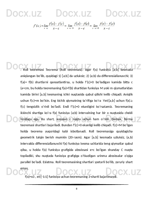 .   Roll   teoremasi   Teorema   (Roll   teoremasi).   Agar   f(x)   funksiya   [a;b]   kesmada
aniqlangan bo‘lib, quyidagi 1) [a;b] da uzluksiz; 2) (a;b) da differensiallanuvchi; 3)
f(a)=   f(b)   shartlarni   qanoatlantirsa,   u   holda   f’(c)=0   bo‘ladigan   kamida   bitta   c
(a<cm, bu holda teoremaning f(a)=f(b) shartidan funksiya M yoki m qiymatlaridan
kamida   birini   [a,b]   kesmaning   ichki   nuqtasida   qabul   qilishi   kelib   chiqadi.   Aniqlik
uchun   f(c)=m   bo‘lsin.   Eng   kichik   qiymatning   ta’rifiga   ko‘ra    x  [a,b]   uchun   f(x) 
f(c)   tengsizlik   o‘rinli   bo‘ladi.   Endi   f’(c)=0   ekanligini   ko‘rsatamiz.   Teoremaning
ikkinchi   shartiga   ko‘ra   f(x)   funksiya   (a;b)   intervalning   har   bir   x   nuqtasida   chekli
hosilaga   ega.   Bu   shart,   xususan   c   nuqta   uchun   ham   o‘rinli.   Demak,   Ferma
teoremasi shartlari bajariladi. Bundan f’(c)=0 ekanligi kelib chiqadi. f(c)=M bo‘lgan
holda   teorema   yuqoridagi   kabi   isbotlanadi.   Roll   teoremasiga   quyidagicha
geometrik   talqin   berish   mumkin   (20-rasm).   Agar   [a,b]   kesmada   uzluksiz,   (a,b)
intervalda differensiallanuvchi f(x) funksiya kesma uchlarida teng qiymatlar qabul
qilsa,   u   holda   f(x)   funksiya   grafigida   abssissasi   x=c   bo‘lgan   shunday   C   nuqta
topiladiki,   shu   nuqtada   funksiya   grafigiga   o‘tkazilgan   urinma   abssissalar   o‘qiga
parallel bo‘ladi. Eslatma. Roll teoremasining shartlari yyetarli bo‘lib, zaruriy shart
emas.
      f(x)=x3 , x  [-1:1] funksiya uchun teoremaning 3-sharti bajarilmaydi.
8 