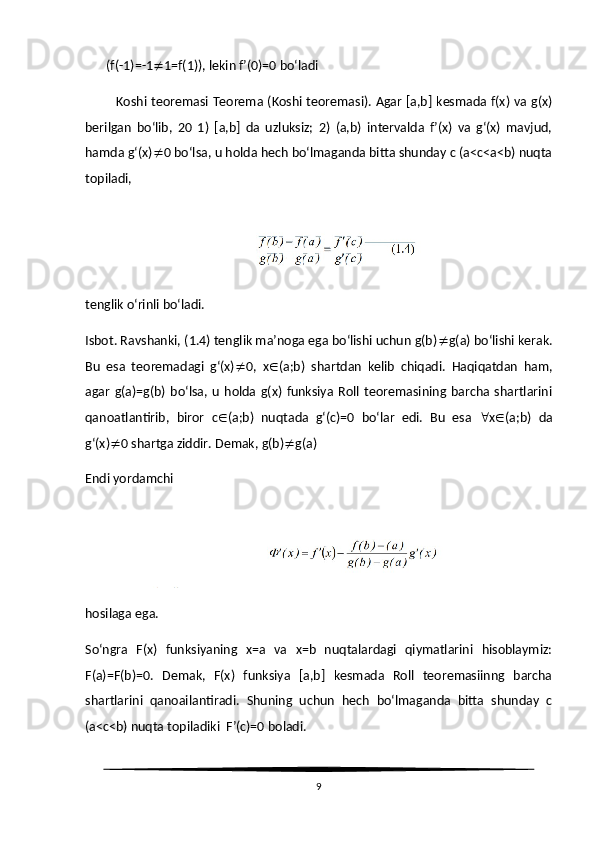  (f(-1)=-1  1=f(1)), lekin f’(0)=0 bo‘ladi
              Koshi teoremasi Teorema (Koshi teoremasi). Agar [a,b] kesmada f(x) va g(x)
berilgan   bo‘lib,   20   1)   [a,b]   da   uzluksiz;   2)   (a,b)   intervalda   f’(x)   va   g‘(x)   mavjud,
hamda g‘(x)  0 bo‘lsa, u holda hech bo‘lmaganda bitta shunday c (a<c<a<b) nuqta
topiladi,
tenglik o‘rinli bo‘ladi.
Isbot. Ravshanki, (1.4) tenglik ma’noga ega bo‘lishi uchun g(b)  g(a) bo‘lishi kerak.
Bu   esa   teoremadagi   g‘(x)  0,   x  (a;b)   shartdan   kelib   chiqadi.   Haqiqatdan   ham,
agar   g(a)=g(b)   bo‘lsa,   u   holda   g(x)   funksiya   Roll  teoremasining  barcha   shartlarini
qanoatlantirib,   biror   c  (a;b)   nuqtada   g‘(c)=0   bo‘lar   edi.   Bu   esa    x  (a;b)   da
g‘(x)  0 shartga ziddir.  Demak, g(b)  g(a)
Endi yordamchi
hosilaga ega.
So‘ngra   F(x)   funksiyaning   x=a   va   x=b   nuqtalardagi   qiymatlarini   hisoblaymiz:
F(a)=F(b)=0.   Demak,   F(x)   funksiya   [a,b]   kesmada   Roll   teoremasiinng   barcha
shartlarini   qanoailantiradi.   Shuning   uchun   hech   bo‘lmaganda   bitta   shunday   c
(a<c<b) nuqta topiladiki  F’(c)=0 boladi.
9 
