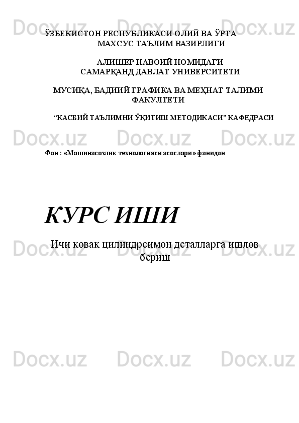   ЎЗБЕКИСТОН РЕСПУБЛИКАСИ ОЛИЙ ВА ЎРТА 
 МАХСУС ТАЪЛИМ ВАЗИРЛИГИ 
 
АЛИШЕР НАВОИЙ НОМИДАГИ 
САМАРҚАНД ДАВЛАТ УНИВЕРСИТЕТИ 
 
МУСИҚА, БАДИИЙ ГРАФИКА ВА МЕҲНАТ ТАЛИМИ
ФАКУЛТЕТИ 
 
 “КАСБИЙ ТАЪЛИМНИ ЎҚИТИШ МЕТОДИКАСИ” КАФЕДРАСИ 
 
 
 
 Фан : «Машинасозлик технологияси асослари» фанидан 
 
 
 
  КУРС ИШИ 
 
Ичи ковак цилиндрсимон деталларга ишлов
бериш
 
 
 
 
 
 
  