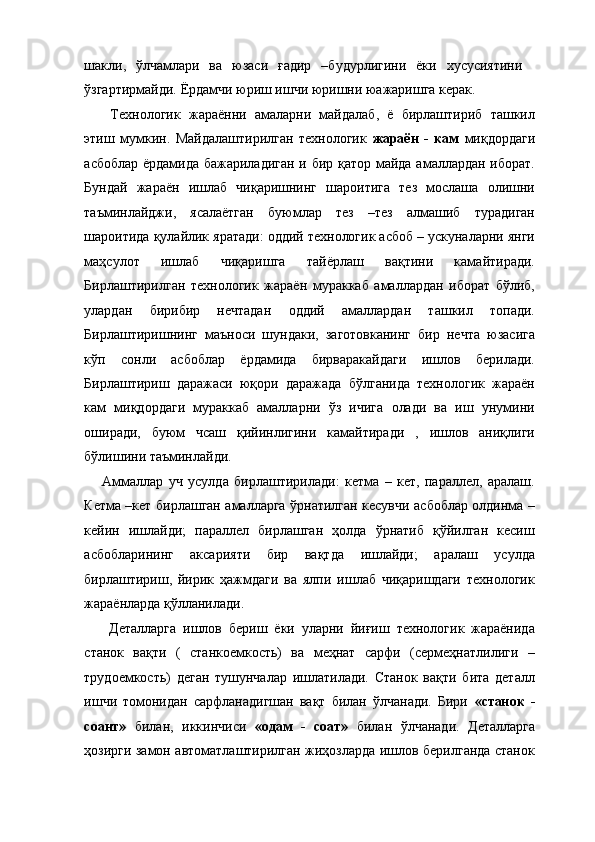 шакли,   ўлчамлари   ва   юзаси   ғадир   –будурлигини   ёки   хусусиятини
ўзгартирмайди. Ёрдамчи юриш ишчи юришни юажаришга керак. 
  Технологик   жараённи   амаларни   майдалаб,   ё   бирлаштириб   ташкил
этиш   мумкин.   Майдалаштирилган   технологик   жараён   -   кам   миқдордаги
асбоблар ёрдамида бажариладиган и бир қатор майда амаллардан иборат.
Бундай   жараён   ишлаб   чиқаришнинг   шароитига   тез   мослаша   олишни
таъминлайджи,   ясалаётган   буюмлар   тез   –тез   алмашиб   турадиган
шароитида қулайлик яратади: оддий технологик асбоб – ускуналарни янги
маҳсулот   ишлаб   чиқаришга   тайёрлаш   вақтини   камайтиради.
Бирлаштирилган   технологик   жараён   мураккаб   амаллардан   иборат   бўлиб,
улардан   бирибир   нечтадан   оддий   амаллардан   ташкил   топади.
Бирлаштиришнинг   маъноси   шундаки,   заготовканинг   бир   нечта   юзасига
кўп   сонли   асбоблар   ёрдамида   бирваракайдаги   ишлов   берилади.
Бирлаштириш   даражаси   юқори   даражада   бўлганида   технологик   жараён
кам   миқдордаги   мураккаб   амалларни   ўз   ичига   олади   ва   иш   унумини
оширади,   буюм   чсаш   қийинлигини   камайтиради   ,   ишлов   аниқлиги
бўлишини таъминлайди. 
Аммаллар   уч   усулда   бирлаштирилади:   кетма   –   кет,   параллел,   аралаш.
Кетма –кет бирлашган амалларга ўрнатилган кесувчи асбоблар олдинма –
кейин   ишлайди;   параллел   бирлашган   ҳолда   ўрнатиб   қўйилган   кесиш
асбобларининг   аксарияти   бир   вақтда   ишлайди;   аралаш   усулда
бирлаштириш,   йирик   ҳажмдаги   ва   ялпи   ишлаб   чиқаришдаги   технологик
жараёнларда қўлланилади. 
  Деталларга   ишлов   бериш   ёки   уларни   йиғиш   технологик   жараёнида
станок   вақти   (   станкоемкость)   ва   меҳнат   сарфи   (сермеҳнатлилиги   –
трудоемкость)   деган   тушунчалар   ишлатилади.   Станок   вақти   бита   деталл
ишчи   томонидан   сарфланадигшан   вақт   билан   ўлчанади.   Бири   «станок   -
соант»   билан,   иккинчиси   «одам   -   соат»   билан   ўлчанади.   Деталларга
ҳозирги замон автоматлаштирилган жиҳозларда ишлов берилганда станок 