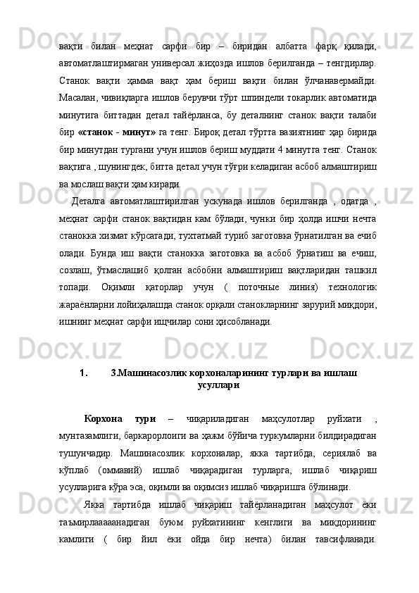 вақти   билан   меҳнат   сарфи   бир   –   биридан   албатта   фарқ   қилади,
автоматлаштирмаган универсал жиҳозда ишлов берилганда – тенгдирлар.
Станок   вақти   ҳамма   вақт   ҳам   бериш   вақти   билан   ўлчанавермайди.
Масалан, чивиқларга ишлов берувчи тўрт шпиндели токарлик автоматида
минутига   биттадан   детал   тайёрланса,   бу   деталнинг   станок   вақти   талаби
бир   «станок - минут»   га тенг. Бироқ детал тўртта вазиятнинг ҳар бирида
бир минутдан тургани учун ишлов бериш муддати 4 минутга тенг. Станок
вақтига , шунингдек, битта детал учун тўғри келадиган асбоб алмаштириш
ва мослаш вақти ҳам киради. 
Деталга   автоматлаштирилган   ускунада   ишлов   берилганда   ,   одатда   ,
меҳнат   сарфи   станок   вақтидан   кам   бўлади,   чунки   бир   ҳолда   ишчи   нечта
станокка хизмат кўрсатади, тухтатмай туриб заготовка ўрнатилган ва ечиб
олади.   Бунда   иш   вақти   станокка   заготовка   ва   асбоб   ўрнатиш   ва   ечиш,
созлаш,   ўтмаслашиб   қолган   асбобни   алмаштириш   вақтларидан   ташкил
топади.   Оқимли   қаторлар   учун   (   поточные   линия)   технологик
жараёнларни лойиҳалашда станок орқали станокларнинг зарурий миқдори,
ишнинг меҳнат сарфи ищчилар сони ҳисобланади. 
 
 
1. 3.Машинасозлик корхоналарининг турлари ва ишлаш
усуллари 
 
Корхона   тури   –   чиқариладиган   маҳсулотлар   руйхати   ,
мунтазамлиги, баркарорлоиги ва ҳажм бўйича туркумларни билдирадиган
тушунчадир.   Машинасозлик   корхоналар,   якка   тартибда,   сериялаб   ва
кўплаб   (оммавий)   ишлаб   чиқарадиган   турларга,   ишлаб   чиқариш
усулларига кўра эса, оқимли ва оқимсиз ишлаб чиқаришга бўлинади. 
Якка   тартибда   ишлаб   чиқариш   тайёрланадиган   маҳсулот   ёки
таъмирлааааанадиган   буюм   руйхатининг   кенглиги   ва   миқдорининг
камлиги   (   бир   йил   ёки   ойда   бир   нечта)   билан   тавсифланади. 