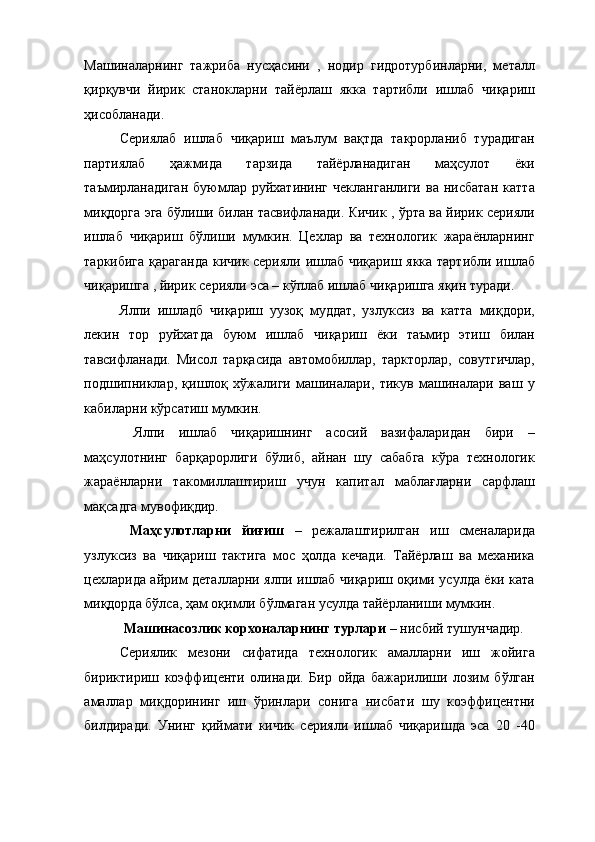 Машиналарнинг   тажриба   нусҳасини   ,   нодир   гидротурбинларни,   металл
қирқувчи   йирик   станокларни   тайёрлаш   якка   тартибли   ишлаб   чиқариш
ҳисобланади. 
Сериялаб   ишлаб   чиқариш   маълум   вақтда   такрорланиб   турадиган
партиялаб   ҳажмида   тарзида   тайёрланадиган   маҳсулот   ёки
таъмирланадиган   буюмлар  руйхатининг   чекланганлиги   ва  нисбатан   катта
миқдорга эга бўлиши билан тасвифланади. Кичик , ўрта ва йирик серияли
ишлаб   чиқариш   бўлиши   мумкин.   Цехлар   ва   технологик   жараёнларнинг
таркибига қараганда кичик серияли ишлаб чиқариш якка тартибли ишлаб
чиқаришга , йирик серияли эса – кўплаб ишлаб чиқаришга яқин туради. 
Ялпи   ишладб   чиқариш   уузоқ   муддат,   узлуксиз   ва   катта   миқдори,
лекин   тор   руйхатда   буюм   ишлаб   чиқариш   ёки   таъмир   этиш   билан
тавсифланади.   Мисол   тарқасида   автомобиллар,   таркторлар,   совутгичлар,
подшипниклар,   қишлоқ   хўжалиги   машиналари,   тикув   машиналари   ваш   у
кабиларни кўрсатиш мумкин. 
  Ялпи   ишлаб   чиқаришнинг   асосий   вазифаларидан   бири   –
маҳсулотнинг   барқарорлиги   бўлиб,   айнан   шу   сабабга   кўра   технологик
жараёнларни   такомиллаштириш   учун   капитал   маблағларни   сарфлаш
мақсадга мувофиқдир. 
  Маҳсулотларни   йиғиш   –   режалаштирилган   иш   сменаларида
узлуксиз   ва   чиқариш   тактига   мос   ҳолда   кечади.   Тайёрлаш   ва   механика
цехларида айрим деталларни ялпи ишлаб чиқариш оқими усулда ёки ката
миқдорда бўлса, ҳам оқимли бўлмаган усулда тайёрланиши мумкин. 
  Машинасозлик корхоналарнинг турлари  – нисбий тушунчадир. 
Сериялик   мезони   сифатида   технологик   амалларни   иш   жойига
бириктириш   коэффиценти   олинади.   Бир   ойда   бажарилиши   лозим   бўлган
амаллар   миқдорининг   иш   ўринлари   сонига   нисбати   шу   коэффицентни
билдиради.   Унинг   қиймати   кичик   серияли   ишлаб   чиқаришда   эса   20   -40 