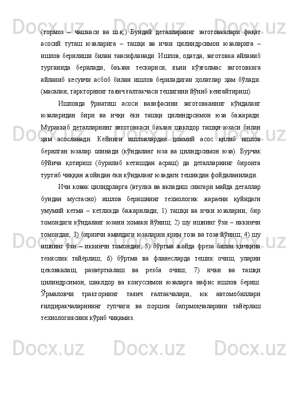 (тормоз   –   чашкаси   ва   ш.қ.)   Бундай   деталларнинг   заготовкалари   фақат
асосий   туташ   юзаларига   –   ташқи   ва   ички   цилиндрсимон   юзаларига   –
ишлов  берилиши  билан  тавсифланади.   Ишлов,  одатда,   заготовка  айланиб
турганида   берилади,   баъзан   тескариси,   яъни   кўзғолмас   заготовкага
айланиб   кесувчи   асбоб   билан   ишлов   бериладиган   ҳолатлар   ҳам   бўлади.
(масалан; таркторнинг таянч ғалтакчаси тешигини йўниб кенгайтириш). 
Ишловда   ўрнатиш   асоси   вазифасини   заготовканинг   кўндаланг
юзаларидан   бири   ва   ичқи   ёки   ташқи   цилиндрсимон   юза   бажаради.
Мураккаб   деталларнинг   заготовкаси   баъзан   шаклдор   ташқи   юзаси   билан
ҳам   асосланади.   Кейинги   ишловлардан   доимий   асос   қилиб   ишлов
берилган   юзалар   олинади   (кўндаланг   юза   ва   цилндрсимон   юза).   Бурчак
бўйича   қотириш   (бурилиб   кетишдан   асраш)   да   деталларнинг   биронта
туртиб чиққан жойидан ёки кўндаланг юзадаги тешикдан фойдаланилади. 
Ичи ковак цилндрларга (втулка ва вкладиш сингари майда деталлар
бундан   мустасно)   ишлов   беришнинг   технологик   жараёни   қуйидаги
умумий   кетма   –   кетликда   бажарилади;   1)   ташқи   ва   ички   юзаларни,   бир
томондаги  кўндаланг юзани хомаки йўниш; 2)  шу ишнинг ўзи – иккинчи
томондан; 3) биринчи амалдаги юзаларни ярим тоза ва тоза йўниш; 4) шу
ишнинг   ўзи   –   иккинчи   томондан;   5)   бўртма   жойда   фреза   билан   қичқина
текислик   тайёрлаш;   6)   бўртма   ва   фланесларда   тешик   очиш,   уларни
цековкалаш,   развёрткалаш   ва   резба   очиш;   7)   ички   ва   ташқи
цилиндрсимон,   шаклдор   ва   конуссимон   юзаларга   нафис   ишлов   бериш.
Ўрмаловчи   тракторнинг   таянч   ғалтакчалари,   юк   автомобиллари
ғилдиракчаларининг   гупчаги   ва   поршен   бапрмоқчаларини   тайёрлаш
технологиясини кўриб чиқамиз. 
 
 
 
 
  