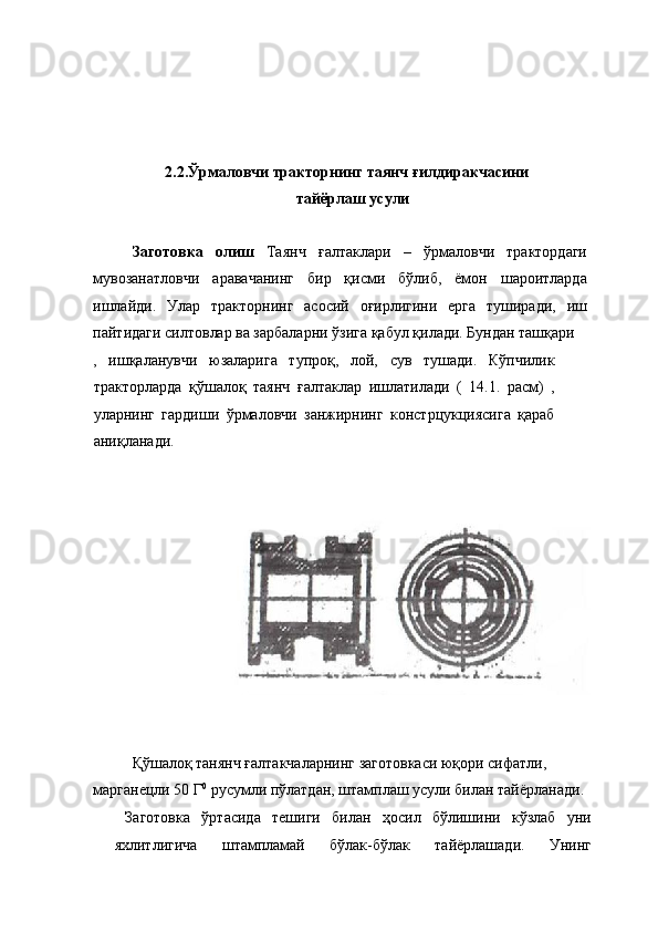  
 
 
 
2.2.Ўрмаловчи тракторнинг таянч ғилдиракчасини 
тайёрлаш усули 
 
Заготовка   олиш   Таянч   ғалтаклари   –   ўрмаловчи   трактордаги
мувозанатловчи   аравачанинг   бир   қисми   бўлиб,   ёмон   шароитларда
ишлайди.   Улар   тракторнинг   асосий   оғирлигини   ерга   туширади,   иш
пайтидаги силтовлар ва зарбаларни ўзига қабул қилади. Бундан ташқари 
,   ишқаланувчи   юзаларига   тупроқ,   лой,   сув   тушади.   Кўпчилик
тракторларда   қўшалоқ   таянч   ғалтаклар   ишлатилади   (   14.1.   расм)   ,
уларнинг   гардиши   ўрмаловчи   занжирнинг   констрцукциясига   қараб
аниқланади. 
 
 
 
Қўшалоқ танянч ғалтакчаларнинг заготовкаси юқори сифатли, 
марганецли 50 Г 0
 русумли пўлатдан, штамплаш усули билан тайёрланади. 
  Заготовка   ўртасида   тешиги   билан   ҳосил   бўлишини   кўзлаб   уни
яхлитлигича   штампламай   бўлак-бўлак   тайёрлашади.   Унинг 