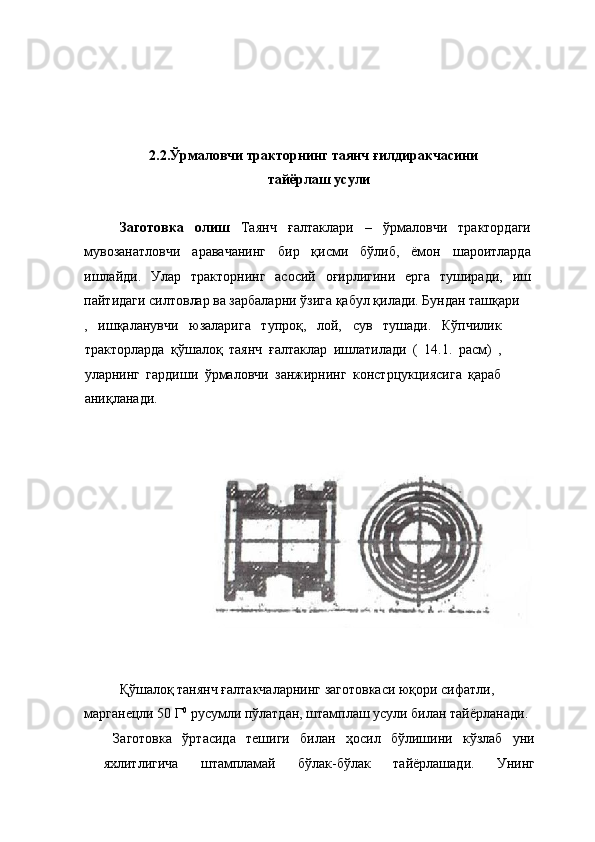 2.2.Ўрмаловчи тракторнинг таянч ғилдиракчасини 
тайёрлаш усули 
 
Заготовка   олиш   Таянч   ғалтаклари   –   ўрмаловчи   трактордаги
мувозанатловчи   аравачанинг   бир   қисми   бўлиб,   ёмон   шароитларда
ишлайди.   Улар   тракторнинг   асосий   оғирлигини   ерга   туширади,   иш
пайтидаги силтовлар ва зарбаларни ўзига қабул қилади. Бундан ташқари 
,   ишқаланувчи   юзаларига   тупроқ,   лой,   сув   тушади.   Кўпчилик
тракторларда   қўшалоқ   таянч   ғалтаклар   ишлатилади   (   14.1.   расм)   ,
уларнинг   гардиши   ўрмаловчи   занжирнинг   констрцукциясига   қараб
аниқланади. 
 
 
 
Қўшалоқ танянч ғалтакчаларнинг заготовкаси юқори сифатли, 
марганецли 50 Г 0
 русумли пўлатдан, штамплаш усули билан тайёрланади. 
  Заготовка   ўртасида   тешиги   билан   ҳосил   бўлишини   кўзлаб   уни
яхлитлигича   штампламай   бўлак-бўлак   тайёрлашади.   Унинг