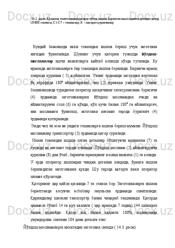   14.2. расм. Қўшалоқ таянч ғилдиракларга тўлиқ ишлов берилган икки оқимли автомат қатор 
1Л48Н схемаси; С1-С7 – станоклар; К – назорат қурилмалар 
 
 
 
  Бундай   базалашда   икки   томондан   ишлов   бериш   учун   заготовка
янгидан   ўрнатилади.   Шунинг   учун   қаторни   тузишда   йўлдош-
мосламалар   ишчи   вазиятларга   қайтиб   келиши   кўзда   тутилади.   Бу
ирмоқда заготовкаларга бир томондан ишлов берилади. Биринчи ирмоқ
охирида  қурилма  (  5)   жойлашган.  Унинг  ёрдамида  заготовка   вертикал
ўқ   атрофида   180 0
  айлантирилиб,   чап   (2)   ирмоққа   узатилади.   Унинг
бошланишида турадиган оператор қисқичнинг электромеханк бурагичи
(4)   ёрдамида   заготовкаларни   йўлдош   мосламадан   ечади   ва
айлантирувчи   стол   (6)   га   қўяди;   қўл   кучи   билан   180 0
  га   айлантиргач,
яна   мосламага   ўрнатиш;   заготовка   автомат   тарзда   бурагиич   (4)
ёрдамида қотирилади. 
 Энди чап ён юза ва ундаги тешикларга ишлов бериш мумкин. Йўлдош
мосламалар транпсортёр (3) ёрдамида қатор сурилади. 
  Икала   томондан   ишлов   олган   деталлар   бўшатувчи   механизм   (7)   га
тушади ва автомат тарзда ечилади. Йўлдош-мослама (2) айлантирувчи
қурилма (8) дан ўтиб, биринчи ирмоқнинг юклаш вазияти (1) га келади.
У   ерда   оператор   ишловдан   чиққан   детални   оладида,   ўрнига   ишлов
бериладиган   заготовкани   қуяди.   Шу   тарзда   қаторга   икки   оператор
хизмат кўрсатади. 
  Қаторнинг   ҳар  қайси  қисмида  7  та  станок   бор.  Заготовкаларга   ишлов
бераётганда   кесувчи   асбоблар   эмульсия   ёрдамида   совитилади.
Қириндилар   шнекли   танспортёр   билан   чиқариб   ташланади.   Қаторда
ҳаммаси бўлиб 14 та куч каллаги ( ҳар ирмоқда 7 тадан)  144 шпиндел
билан   ишлайди.   Қатор   иш   билан   каллаги   100%   юкланганда
унумдорлик соатини 104 дона деталга тенг. 
 Йўлдош-мосламаларга иккитадан заготовка сиғади ( 14.3. расм)  