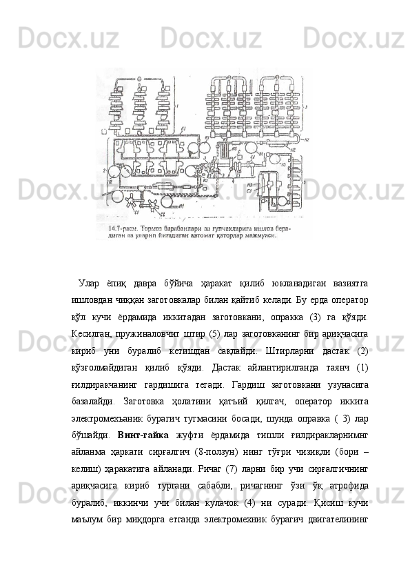  
 
 
 
  Улар   ёпиқ   давра   бўйича   ҳаракат   қилиб   юкланадиган   вазиятга
ишловдан чиққан заготовкалар билан қайтиб келади. Бу ерда оператор
қўл   кучи   ёрдамида   иккитадан   заготовкани,   опракка   (3)   га   қўяди.
Кесилган,   пружиналовчит   штир   (5)   лар   заготовканинг   бир   ариқчасига
кириб   уни   буралиб   кетишдан   сақлайди.   Штирларни   дастак   (2)
қўзғолмайдиган   қилиб   қўяди.   Дастак   айлантирилганда   таянч   (1)
ғилдиракчанинг   гардишига   тегади.   Гардиш   заготовкани   узунасига
базалайди.   Заготовка   ҳолатини   қатъий   қилгач,   оператор   иккита
электромехъаник   бурагич   тугмасини   босади,   шунда   оправка   (   3)   лар
бўшайди.   Винт-гайка   жуфти   ёрдамида   тишли   ғилдиракларнимнг
айланма   ҳаркати   сирғалгич   (8-ползун)   нинг   тўғри   чизиқли   (бори   –
келиш)   ҳаракатига   айланади.   Ричаг   (7)   ларни   бир   учи   сирғалгичнинг
ариқчасига   кириб   тургани   сабабли,   ричагнинг   ўзи   ўқ   атрофида
буралиб,   иккинчи   учи   билан   кулачок   (4)   ни   суради.   Қисиш   кучи
маълум   бир   миқдорга   етганда   электромехник   бурагич   двигателининг 