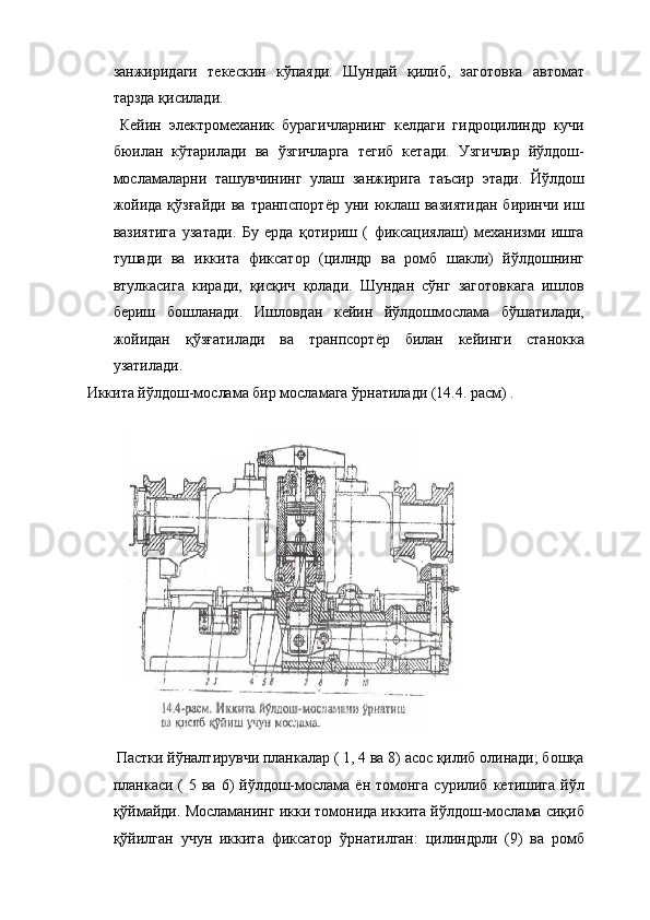 занжиридаги   текескин   кўпаяди.   Шундай   қилиб,   заготовка   автомат
тарзда қисилади. 
  Кейин   электромеханик   бурагичларнинг   келдаги   гидроцилиндр   кучи
бюилан   кўтарилади   ва   ўзгичларга   тегиб   кетади.   Узгичлар   йўлдош-
мосламаларни   ташувчининг   улаш   занжирига   таъсир   этади.   Йўлдош
жойида  қўзғайди   ва  транпспортёр  уни  юклаш  вазиятидан   биринчи  иш
вазиятига   узатади.   Бу   ерда   қотириш   (   фиксациялаш)   механизми   ишга
тушади   ва   иккита   фиксатор   (цилндр   ва   ромб   шакли)   йўлдошнинг
втулкасига   киради,   қисқич   қолади.   Шундан   сўнг   заготовкага   ишлов
бериш   бошланади.   Ишловдан   кейин   йўлдошмослама   бўшатилади,
жойидан   қўзғатилади   ва   транпсортёр   билан   кейинги   станокка
узатилади. 
 Иккита йўлдош-мослама бир мосламага ўрнатилади (14.4. расм) . 
 
 
 Пастки йўналтирувчи планкалар ( 1, 4 ва 8) асос қилиб олинади; бошқа
планкаси (  5  ва  6)   йўлдош-мослама ён  томонга   сурилиб  кетишига  йўл
қўймайди. Мосламанинг икки томонида иккита йўлдош-мослама сиқиб
қўйилган   учун   иккита   фиксатор   ўрнатилган:   цилиндрли   (9)   ва   ромб 